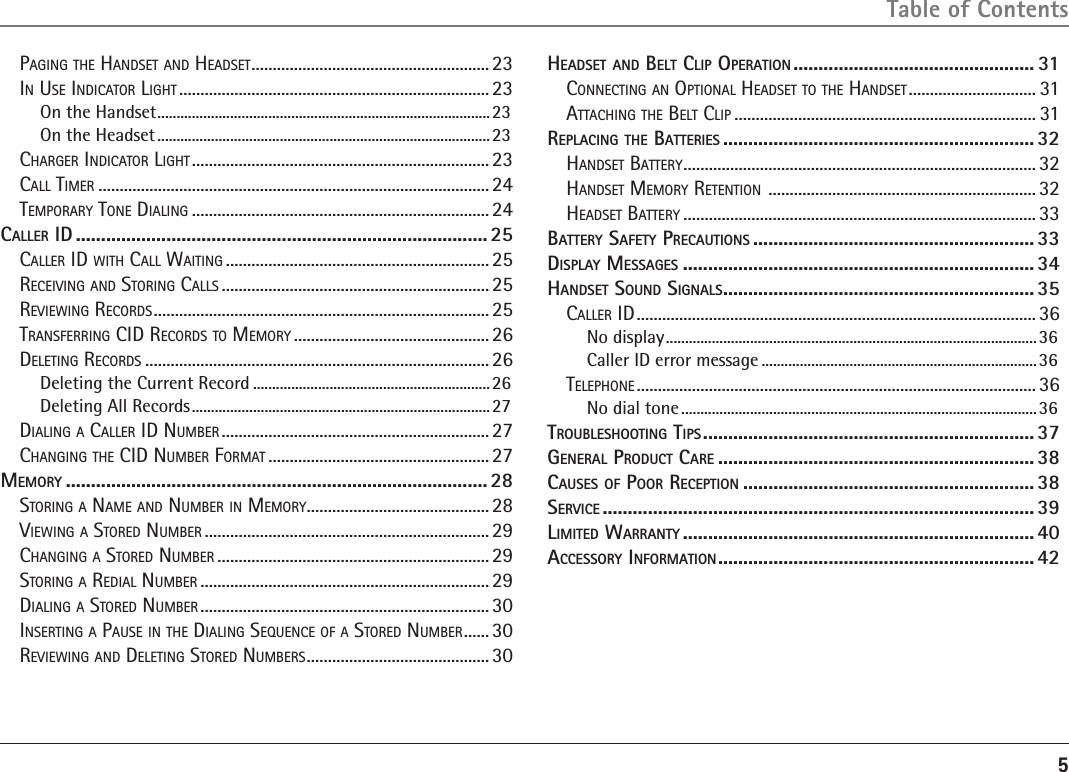 5Table of ContentsPaGinG the handSet and headSet ........................................................ 23in uSe indicator liGht .........................................................................23On the Handset .......................................................................................23On the Headset .......................................................................................23charGer indicator liGht ...................................................................... 23call timer ............................................................................................ 24temPorary tone dialinG ...................................................................... 24cAllEr id ..................................................................................25caller id with call waitinG .............................................................. 25receiVinG and StorinG callS ...............................................................25reViewinG recordS ............................................................................... 25tranSferrinG cid recordS to memory .............................................. 26deletinG recordS ................................................................................. 26Deleting the Current Record .............................................................. 26Deleting All Records ..............................................................................27dialinG a caller id numBer ............................................................... 27chanGinG the cid numBer format ....................................................27mEmory .................................................................................... 28StorinG a name and numBer in memory ........................................... 28ViewinG a Stored numBer ................................................................... 29chanGinG a Stored numBer ................................................................29StorinG a redial numBer ....................................................................29dialinG a Stored numBer .................................................................... 30inSertinG a PauSe in the dialinG Sequence of a Stored numBer ...... 30reViewinG and deletinG Stored numBerS ...........................................30HEAdsEt And bElt clip opErAtion ................................................ 31connectinG an oPtional headSet to the handSet .............................. 31attachinG the Belt cliP ....................................................................... 31rEplAcing tHE bAttEriEs .............................................................. 32handSet Battery ................................................................................... 32handSet memory retention  ............................................................... 32headSet Battery ................................................................................... 33bAttEry sAfEty prEcAutions ........................................................ 33displAy mEssAgEs ...................................................................... 34HAndsEt sound signAls .............................................................. 35caller id ..............................................................................................36No display .................................................................................................36Caller ID error message ........................................................................ 36telePhone .............................................................................................. 36No dial tone .............................................................................................36troublEsHooting tips .................................................................. 37gEnErAl product cArE ............................................................... 38cAusEs of poor rEcEption .......................................................... 38sErvicE ...................................................................................... 39limitEd WArrAnty ...................................................................... 40AccEssory informAtion ............................................................... 42