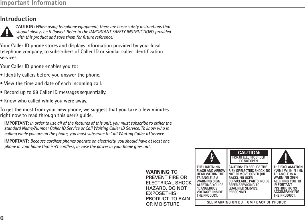 6SEE MARKIng On BOTTOM / BACK OF PRODUCTRISK OF ElECTRIC ShOCK            DO nOT OPEnWARNING: TOPREVENT FIRE ORELECTRICAL SHOCKHAZARD, DO NOTEXPOSE THISPRODUCT  TO RAINOR MOISTURE.ThE lIghTnIngFlASh AnD ARROWhEAD WIThIn ThETRIAnglE IS AWARnIng SIgnAlERTIng YOU OF“DAngEROUSvOlTAgE” InSIDEThE PRODUCT.CAUTIOn: TO REDUCE ThERISK OF ElECTRIC ShOCK, DOnOT REMOvE COvER (ORBACK). nO USERSERvICEABlE PARTS InSIDE.REFER SERvICIng TOqUAlIFIED SERvICEPERSOnnEl.ThE ExClAMATIOnPOInT WIThIn ThETRIAnglE IS AWARnIng SIgnAlERTIng YOU  OFIMPORTAnTInSTRUCTIOnSACCOMPAnYIngThE PRODUCT.CAUTION:IntroductionCAUTION: When using telephone equipment, there are basic safety instructions that should always be followed. Refer to the IMPORTANT SAFETY INSTRUCTIONS provided with this product and save them for future reference.Your Caller ID phone stores and displays information provided by your local telephone company, to subscribers of Caller ID or similar caller identiﬁcation services.Your Caller ID phone enables you to:• Identify callers before you answer the phone.• View the time and date of each incoming call.• Record up to 99 Caller ID messages sequentially.• Know who called while you were away.To get the most from your new phone, we suggest that you take a few minutes right now to read through this user’s guide.IMPORTANT: In order to use all of the features of this unit, you must subscribe to either the standard Name/Number Caller ID Service or Call Waiting Caller ID Service. To know who is calling while you are on the phone, you must subscribe to Call Waiting Caller ID Service.IMPORTANT: Because cordless phones operate on electricity, you should have at least one phone in your home that isn’t cordless, in case the power in your home goes out.Important Information