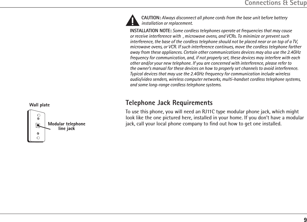 9Modular telephone line jackWall plateConnections &amp; SetupCAUTION: Always disconnect all phone cords from the base unit before battery installation or replacement.INSTALLATION NOTE: Some cordless telephones operate at frequencies that may cause or receive interference with  , microwave ovens, and VCRs. To minimize or prevent such interference, the base of the cordless telephone should not be placed near or on top of a TV, microwave ovens, or VCR. If such interference continues, move the cordless telephone farther away from these appliances. Certain other communications devices may also use the 2.4GHz frequency for communication, and, if not properly set, these devices may interfere with each other and/or your new telephone. If you are concerned with interference, please refer to the owner’s manual for these devices on how to properly set channels to avoid interference. Typical devices that may use the 2.4GHz frequency for communication include wireless audio/video senders, wireless computer networks, multi-handset cordless telephone systems, and some long-range cordless telephone systems.Telephone Jack RequirementsTo use this phone, you will need an RJ11C type modular phone jack, which might look like the one pictured here, installed in your home. If you don’t have a modular jack, call your local phone company to ﬁnd out how to get one installed.