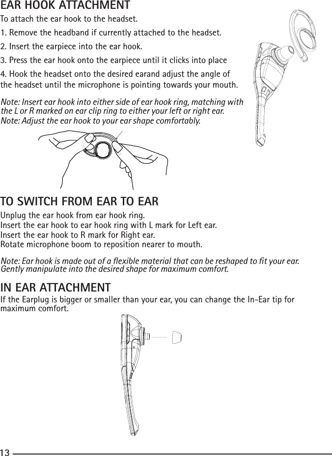 121313EAR HOOK ATTACHMENTTo attach the ear hook to the headset.1. Remove the headband if currently attached to the headset.2. Insert the earpiece into the ear hook.3. Press the ear hook onto the earpiece until it clicks into place4. Hook the headset onto the desired earand adjust the angle of the headset until the microphone is pointing towards your mouth.Note: Insert ear hook into either side of ear hook ring, matching with the L or R marked on ear clip ring to either your left or right ear. Note: Adjust the ear hook to your ear shape comfortably.TO SWITCH FROM EAR TO EARUnplug the ear hook from ear hook ring.Insert the ear hook to ear hook ring with L mark for Left ear.Insert the ear hook to R mark for Right ear.Rotate microphone boom to reposition nearer to mouth.Note: Ear hook is made out of a exible material that can be reshaped to t your ear. Gently manipulate into the desired shape for maximum comfort.IN EAR ATTACHMENTIf the Earplug is bigger or smaller than your ear, you can change the In-Ear tip for maximum comfort.                          