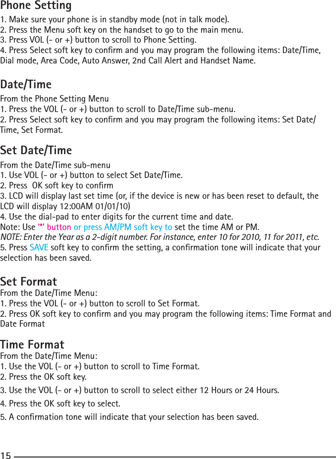 141515Phone Setting1. Make sure your phone is in standby mode (not in talk mode).2. Press the Menu soft key on the handset to go to the main menu.3. Press VOL (- or +) button to scroll to Phone Setting.4. Press Select soft key to conrm and you may program the following items: Date/Time, Dial mode, Area Code, Auto Answer, 2nd Call Alert and Handset Name.Date/TimeFrom the Phone Setting Menu1. Press the VOL (- or +) button to scroll to Date/Time sub-menu.2. Press Select soft key to conrm and you may program the following items: Set Date/Time, Set Format.Set Date/TimeFrom the Date/Time sub-menu1. Use VOL (- or +) button to select Set Date/Time.2. Press  OK soft key to conrm3. LCD will display last set time (or, if the device is new or has been reset to default, the LCD will display 12:00AM 01/01/10)4. Use the dial-pad to enter digits for the current time and date.Note: Use ‘*’ button or press AM/PM soft key to set the time AM or PM.NOTE: Enter the Year as a 2-digit number. For instance, enter 10 for 2010, 11 for 2011, etc.5. Press SAVE soft key to conrm the setting, a conrmation tone will indicate that your selection has been saved.Set FormatFrom the Date/Time Menu:1. Press the VOL (- or +) button to scroll to Set Format.2. Press OK soft key to conrm and you may program the following items: Time Format and Date FormatTime FormatFrom the Date/Time Menu:1. Use the VOL (- or +) button to scroll to Time Format.2. Press the OK soft key.3. Use the VOL (- or +) button to scroll to select either 12 Hours or 24 Hours.4. Press the OK soft key to select.5. A conrmation tone will indicate that your selection has been saved.