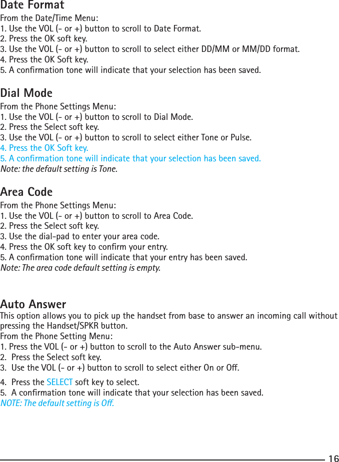 1617Date FormatFrom the Date/Time Menu:1. Use the VOL (- or +) button to scroll to Date Format.2. Press the OK soft key.3. Use the VOL (- or +) button to scroll to select either DD/MM or MM/DD format.4. Press the OK Soft key.5. A conrmation tone will indicate that your selection has been saved.Dial ModeFrom the Phone Settings Menu:1. Use the VOL (- or +) button to scroll to Dial Mode.2. Press the Select soft key.3. Use the VOL (- or +) button to scroll to select either Tone or Pulse.4. Press the OK Soft key.5. A conrmation tone will indicate that your selection has been saved.Note: the default setting is Tone.Area CodeFrom the Phone Settings Menu:1. Use the VOL (- or +) button to scroll to Area Code.2. Press the Select soft key.3. Use the dial-pad to enter your area code.4. Press the OK soft key to conrm your entry.5. A conrmation tone will indicate that your entry has been saved.Note: The area code default setting is empty.Auto Answer This option allows you to pick up the handset from base to answer an incoming call without pressing the Handset/SPKR button.From the Phone Setting Menu:1. Press the VOL (- or +) button to scroll to the Auto Answer sub-menu.2.  Press the Select soft key.3.UsetheVOL(-or+)buttontoscrolltoselecteitherOnorO.4.  Press the SELECT soft key to select.5.  A conrmation tone will indicate that your selection has been saved.NOTE: The default setting is O.