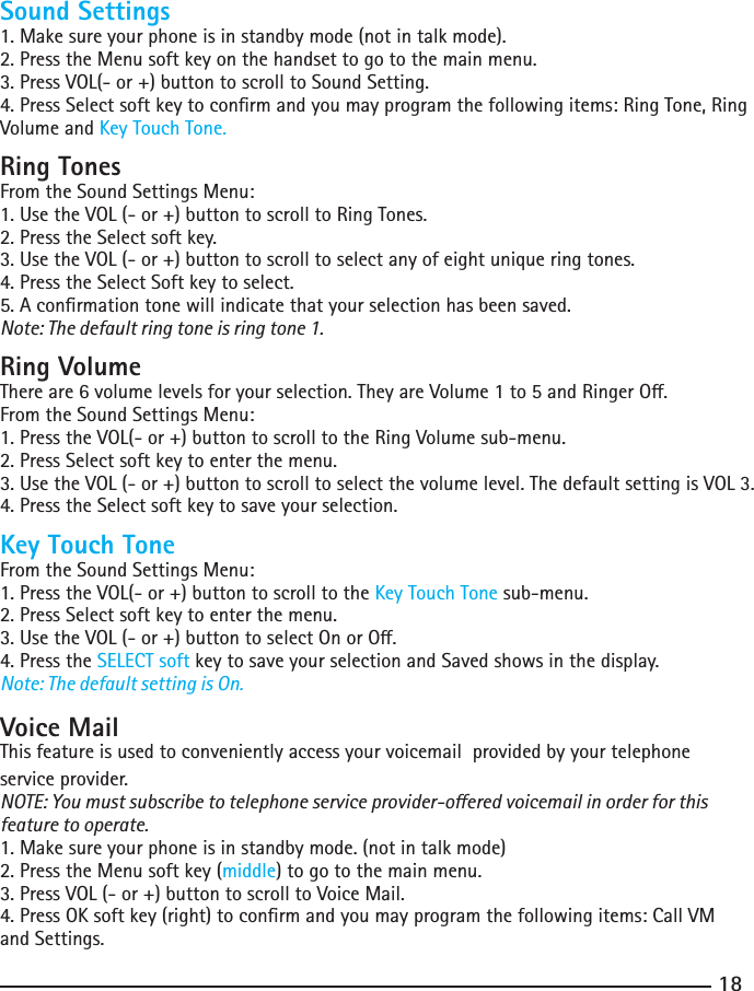 1819Sound Settings1. Make sure your phone is in standby mode (not in talk mode).2. Press the Menu soft key on the handset to go to the main menu.3. Press VOL(- or +) button to scroll to Sound Setting.4. Press Select soft key to conrm and you may program the following items: Ring Tone, Ring Volume and Key Touch Tone.Ring TonesFrom the Sound Settings Menu:1. Use the VOL (- or +) button to scroll to Ring Tones.2. Press the Select soft key.3. Use the VOL (- or +) button to scroll to select any of eight unique ring tones.4. Press the Select Soft key to select.5. A conrmation tone will indicate that your selection has been saved.Note: The default ring tone is ring tone 1.Ring VolumeThereare6volumelevelsforyourselection.TheyareVolume1to5andRingerO.From the Sound Settings Menu:1. Press the VOL(- or +) button to scroll to the Ring Volume sub-menu.2. Press Select soft key to enter the menu. 3. Use the VOL (- or +) button to scroll to select the volume level. The default setting is VOL 3.4. Press the Select soft key to save your selection.Key Touch ToneFrom the Sound Settings Menu:1. Press the VOL(- or +) button to scroll to the Key Touch Tone sub-menu.2. Press Select soft key to enter the menu. 3.UsetheVOL(-or+)buttontoselectOnorO.4. Press the SELECT soft key to save your selection and Saved shows in the display.Note: The default setting is On.Voice MailThis feature is used to conveniently access your voicemail  provided by your telephone service provider.NOTE: You must subscribe to telephone service provider-oered voicemail in order for this feature to operate.1. Make sure your phone is in standby mode. (not in talk mode)2. Press the Menu soft key (middle) to go to the main menu.3. Press VOL (- or +) button to scroll to Voice Mail.4. Press OK soft key (right) to conrm and you may program the following items: Call VM and Settings.