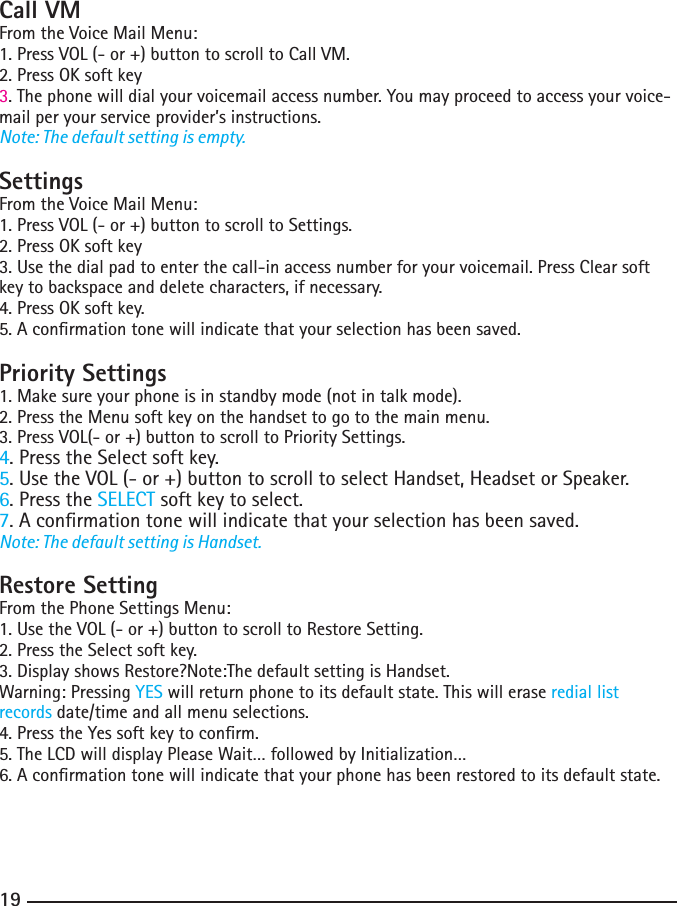 181919Call VMFrom the Voice Mail Menu:1. Press VOL (- or +) button to scroll to Call VM.2. Press OK soft key3. The phone will dial your voicemail access number. You may proceed to access your voice-mail per your service provider’s instructions.Note: The default setting is empty.SettingsFrom the Voice Mail Menu:1. Press VOL (- or +) button to scroll to Settings.2. Press OK soft key3. Use the dial pad to enter the call-in access number for your voicemail. Press Clear soft key to backspace and delete characters, if necessary.4. Press OK soft key.5. A conrmation tone will indicate that your selection has been saved.Priority Settings1. Make sure your phone is in standby mode (not in talk mode).2. Press the Menu soft key on the handset to go to the main menu.3. Press VOL(- or +) button to scroll to Priority Settings.4. Press the Select soft key.5. Use the VOL (- or +) button to scroll to select Handset, Headset or Speaker.6. Press the SELECT soft key to select.7. A conrmation tone will indicate that your selection has been saved.Note: The default setting is Handset.Restore SettingFrom the Phone Settings Menu:1. Use the VOL (- or +) button to scroll to Restore Setting.2. Press the Select soft key.3. Display shows Restore?Note:The default setting is Handset.Warning: Pressing YES will return phone to its default state. This will erase redial list records date/time and all menu selections.4. Press the Yes soft key to conrm.5. The LCD will display Please Wait… followed by Initialization…6. A conrmation tone will indicate that your phone has been restored to its default state. 