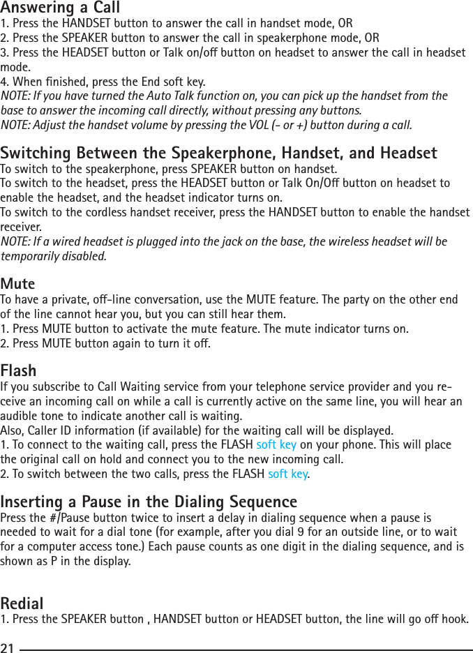 202121Answering a Call1. Press the HANDSET button to answer the call in handset mode, OR2. Press the SPEAKER button to answer the call in speakerphone mode, OR3.PresstheHEADSETbuttonorTalkon/obuttononheadsettoanswerthecallinheadsetmode.4. When nished, press the End soft key.NOTE: If you have turned the Auto Talk function on, you can pick up the handset from the base to answer the incoming call directly, without pressing any buttons.NOTE: Adjust the handset volume by pressing the VOL (- or +) button during a call.Switching Between the Speakerphone, Handset, and HeadsetTo switch to the speakerphone, press SPEAKER button on handset.Toswitchtotheheadset,presstheHEADSETbuttonorTalkOn/Obuttononheadsettoenable the headset, and the headset indicator turns on.To switch to the cordless handset receiver, press the HANDSET button to enable the handset receiver. NOTE: If a wired headset is plugged into the jack on the base, the wireless headset will be temporarily disabled.MuteTohaveaprivate,o-lineconversation,usetheMUTEfeature.Thepartyontheotherendof the line cannot hear you, but you can still hear them.1. Press MUTE button to activate the mute feature. The mute indicator turns on.2.PressMUTEbuttonagaintoturnito.FlashIf you subscribe to Call Waiting service from your telephone service provider and you re-ceive an incoming call on while a call is currently active on the same line, you will hear an audible tone to indicate another call is waiting.Also, Caller ID information (if available) for the waiting call will be displayed.1. To connect to the waiting call, press the FLASH soft key on your phone. This will place the original call on hold and connect you to the new incoming call.2. To switch between the two calls, press the FLASH soft key.Inserting a Pause in the Dialing SequencePress the #/Pause button twice to insert a delay in dialing sequence when a pause is needed to wait for a dial tone (for example, after you dial 9 for an outside line, or to wait for a computer access tone.) Each pause counts as one digit in the dialing sequence, and is shown as P in the display.Redial1.PresstheSPEAKERbutton,HANDSETbuttonorHEADSETbutton,thelinewillgoohook.