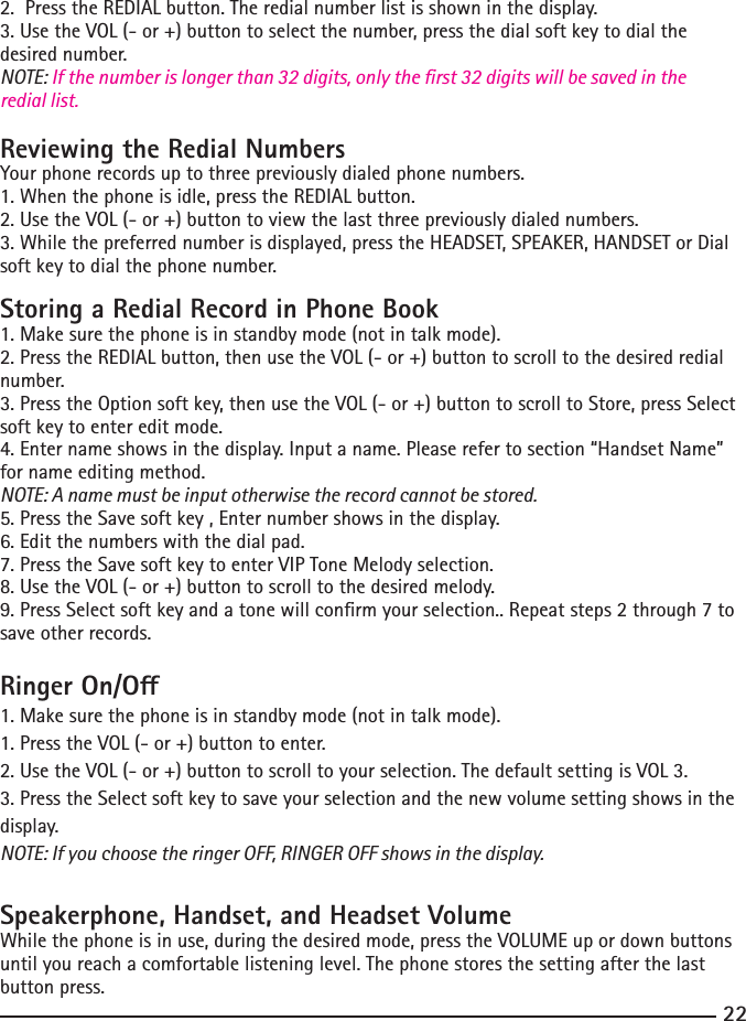 22232.  Press the REDIAL button. The redial number list is shown in the display.3. Use the VOL (- or +) button to select the number, press the dial soft key to dial the desired number.NOTE: If the number is longer than 32 digits, only the rst 32 digits will be saved in the redial list.Reviewing the Redial NumbersYour phone records up to three previously dialed phone numbers.1. When the phone is idle, press the REDIAL button.2. Use the VOL (- or +) button to view the last three previously dialed numbers.3. While the preferred number is displayed, press the HEADSET, SPEAKER, HANDSET or Dial soft key to dial the phone number.Storing a Redial Record in Phone Book1. Make sure the phone is in standby mode (not in talk mode).2. Press the REDIAL button, then use the VOL (- or +) button to scroll to the desired redial number.3. Press the Option soft key, then use the VOL (- or +) button to scroll to Store, press Select soft key to enter edit mode.4. Enter name shows in the display. Input a name. Please refer to section “Handset Name” for name editing method.NOTE: A name must be input otherwise the record cannot be stored.5. Press the Save soft key , Enter number shows in the display. 6. Edit the numbers with the dial pad. 7. Press the Save soft key to enter VIP Tone Melody selection.8. Use the VOL (- or +) button to scroll to the desired melody.9. Press Select soft key and a tone will conrm your selection.. Repeat steps 2 through 7 to save other records.Ringer On/O1. Make sure the phone is in standby mode (not in talk mode).1. Press the VOL (- or +) button to enter. 2. Use the VOL (- or +) button to scroll to your selection. The default setting is VOL 3.3. Press the Select soft key to save your selection and the new volume setting shows in the display.NOTE: If you choose the ringer OFF, RINGER OFF shows in the display.Speakerphone, Handset, and Headset VolumeWhile the phone is in use, during the desired mode, press the VOLUME up or down buttons until you reach a comfortable listening level. The phone stores the setting after the last button press.