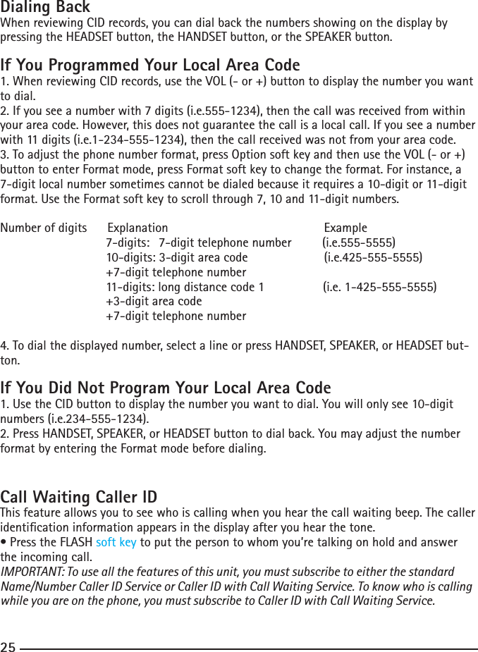 242525Dialing BackWhen reviewing CID records, you can dial back the numbers showing on the display by pressing the HEADSET button, the HANDSET button, or the SPEAKER button.If You Programmed Your Local Area Code1. When reviewing CID records, use the VOL (- or +) button to display the number you want to dial.2. If you see a number with 7 digits (i.e.555-1234), then the call was received from within your area code. However, this does not guarantee the call is a local call. If you see a number with 11 digits (i.e.1-234-555-1234), then the call received was not from your area code.3. To adjust the phone number format, press Option soft key and then use the VOL (- or +) button to enter Format mode, press Format soft key to change the format. For instance, a 7-digit local number sometimes cannot be dialed because it requires a 10-digit or 11-digit format. Use the Format soft key to scroll through 7, 10 and 11-digit numbers.Number of digits      Explanation                  Example                   7-digits:   7-digit telephone number         (i.e.555-5555)    10-digits: 3-digit area code       (i.e.425-555-5555)    +7-digit telephone number    11-digits: long distance code 1                 (i.e. 1-425-555-5555)    +3-digit area code     +7-digit telephone number 4. To dial the displayed number, select a line or press HANDSET, SPEAKER, or HEADSET but-ton.If You Did Not Program Your Local Area Code1. Use the CID button to display the number you want to dial. You will only see 10-digit numbers (i.e.234-555-1234).2. Press HANDSET, SPEAKER, or HEADSET button to dial back. You may adjust the number format by entering the Format mode before dialing.Call Waiting Caller IDThis feature allows you to see who is calling when you hear the call waiting beep. The caller identication information appears in the display after you hear the tone.•PresstheFLASHsoft key to put the person to whom you’re talking on hold and answer the incoming call.IMPORTANT: To use all the features of this unit, you must subscribe to either the standard Name/Number Caller ID Service or Caller ID with Call Waiting Service. To know who is calling while you are on the phone, you must subscribe to Caller ID with Call Waiting Service.