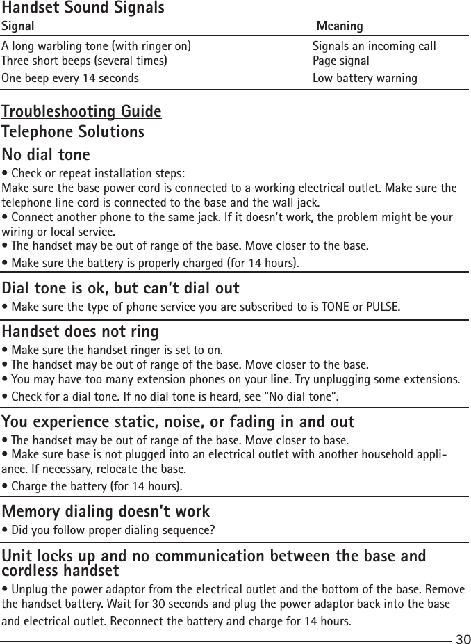 3031Handset Sound SignalsSignal                                                                      MeaningA long warbling tone (with ringer on)                Signals an incoming call Three short beeps (several times)                       Page signalOne beep every 14 seconds                                Low battery warningTroubleshooting GuideTelephone SolutionsNo dial tone•Checkorrepeatinstallationsteps:Make sure the base power cord is connected to a working electrical outlet. Make sure the telephone line cord is connected to the base and the wall jack.•Connectanotherphonetothesamejack.Ifitdoesn’twork,theproblemmightbeyourwiring or local service.•Thehandsetmaybeoutofrangeofthebase.Moveclosertothebase.•Makesurethebatteryisproperlycharged(for14hours).Dial tone is ok, but can’t dial out•MakesurethetypeofphoneserviceyouaresubscribedtoisTONEorPULSE.Handset does not ring•Makesurethehandsetringerissettoon.•Thehandsetmaybeoutofrangeofthebase.Moveclosertothebase.•Youmayhavetoomanyextensionphonesonyourline.Tryunpluggingsomeextensions.•Checkforadialtone.Ifnodialtoneisheard,see“Nodialtone”.You experience static, noise, or fading in and out•Thehandsetmaybeoutofrangeofthebase.Moveclosertobase.•Makesurebaseisnotpluggedintoanelectricaloutletwithanotherhouseholdappli-ance. If necessary, relocate the base.•Chargethebattery(for14hours).Memory dialing doesn’t work•Didyoufollowproperdialingsequence?Unit locks up and no communication between the base and cordless handset•Unplugthepoweradaptorfromtheelectricaloutletandthebottomofthebase.Removethe handset battery. Wait for 30 seconds and plug the power adaptor back into the base and electrical outlet. Reconnect the battery and charge for 14 hours.