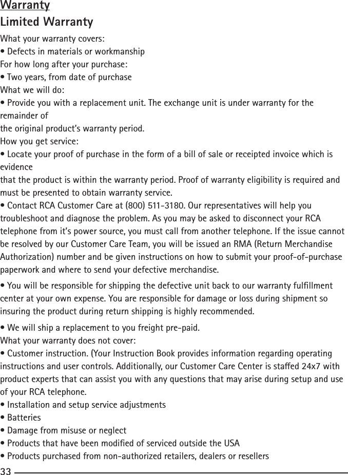 323333WarrantyLimited WarrantyWhat your warranty covers:•DefectsinmaterialsorworkmanshipFor how long after your purchase:•Twoyears,fromdateofpurchaseWhat we will do:•Provideyouwithareplacementunit.Theexchangeunitisunderwarrantyfortheremainder ofthe original product’s warranty period.How you get service:•Locateyourproofofpurchaseintheformofabillofsaleorreceiptedinvoicewhichisevidencethat the product is within the warranty period. Proof of warranty eligibility is required and must be presented to obtain warranty service.•ContactRCACustomerCareat(800)511-3180.Ourrepresentativeswillhelpyoutroubleshoot and diagnose the problem. As you may be asked to disconnect your RCA telephone from it’s power source, you must call from another telephone. If the issue cannot be resolved by our Customer Care Team, you will be issued an RMA (Return Merchandise Authorization) number and be given instructions on how to submit your proof-of-purchase paperwork and where to send your defective merchandise.•Youwillberesponsibleforshippingthedefectiveunitbacktoourwarrantyfulllmentcenter at your own expense. You are responsible for damage or loss during shipment so insuring the product during return shipping is highly recommended.•Wewillshipareplacementtoyoufreightpre-paid.What your warranty does not cover:•Customerinstruction.(YourInstructionBookprovidesinformationregardingoperatinginstructionsandusercontrols.Additionally,ourCustomerCareCenterisstaed24x7withproduct experts that can assist you with any questions that may arise during setup and use of your RCA telephone.•Installationandsetupserviceadjustments•Batteries•Damagefrommisuseorneglect•ProductsthathavebeenmodiedofservicedoutsidetheUSA•Productspurchasedfromnon-authorizedretailers,dealersorresellers