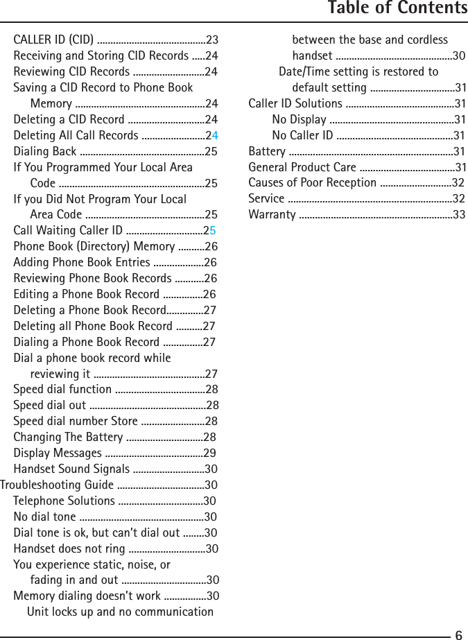 67Table of Contents    CALLER ID (CID) .........................................23    Receiving and Storing CID Records .....24    Reviewing CID Records ...........................24    Saving a CID Record to Phone Book         Memory .................................................24    Deleting a CID Record .............................24    Deleting All Call Records ........................24    Dialing Back ...............................................25    If You Programmed Your Local Area         Code .......................................................25    If you Did Not Program Your Local          Area Code .............................................25    Call Waiting Caller ID .............................25    Phone Book (Directory) Memory ..........26    Adding Phone Book Entries ...................26    Reviewing Phone Book Records ...........26    Editing a Phone Book Record ...............26    Deleting a Phone Book Record..............27    Deleting all Phone Book Record ..........27    Dialing a Phone Book Record ...............27    Dial a phone book record while         reviewing it ..........................................27    Speed dial function ..................................28    Speed dial out ............................................28    Speed dial number Store ........................28    Changing The Battery .............................28          Display Messages .....................................29    Handset Sound Signals ...........................30Troubleshooting Guide .................................30    Telephone Solutions ................................30    No dial tone ...............................................30    Dial tone is ok, but can’t dial out ........30    Handset does not ring .............................30    You experience static, noise, or          fading in and out ................................30    Memory dialing doesn’t work ................30        Unit locks up and no communication             between the base and cordless             handset ............................................30         Date/Time setting is restored to             default setting ................................31Caller ID Solutions .........................................31       No Display ...............................................31       No Caller ID ............................................31Battery ..............................................................31General Product Care ....................................31Causes of Poor Reception ...........................32Service ..............................................................32Warranty ..........................................................33