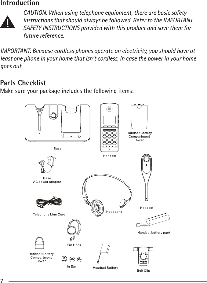 677Introduction CAUTION: When using telephone equipment, there are basic safety      instructions that should always be followed. Refer to the IMPORTANT      SAFETY INSTRUCTIONS provided with this product and save them for      future reference.IMPORTANT: Because cordless phones operate on electricity, you should have at least one phone in your home that isn’t cordless, in case the power in your home goes out.Parts ChecklistMake sure your package includes the following items:         