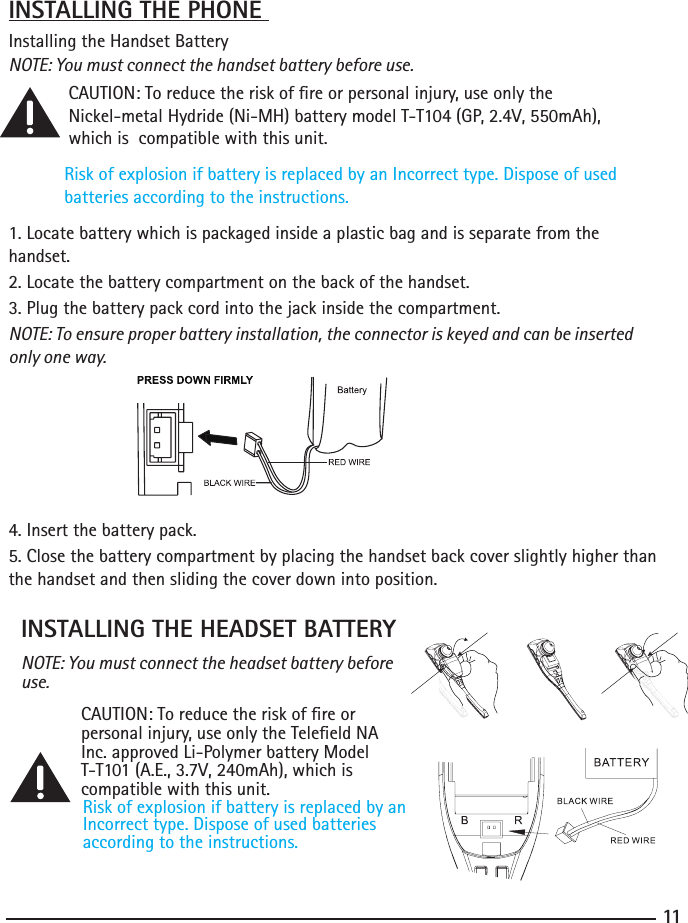 11INSTALLING THE PHONE Installing the Handset BatteryNOTE: You must connect the handset battery before use. CAUTION: To reduce the risk of re or personal injury, use only the     Nickel-metalHydride(Ni-MH)batterymodelT-T104(GP,2.4V,550mAh), which is  compatible with this unit.Risk of explosion if battery is replaced by an Incorrect type. Dispose of used batteries according to the instructions.1. Locate battery which is packaged inside a plastic bag and is separate from the       handset.2.Locatethebatterycompartmentonthebackofthehandset.3. Plug the battery pack cord into the jack inside the compartment.NOTE: To ensure proper battery installation, the connector is keyed and can be inserted only one way.4.Insertthebatterypack.5. Close the battery compartment by placing the handset back cover slightly higher than the handset and then sliding the cover down into position. INSTALLING THE HEADSET BATTERYNOTE: You must connect the headset battery before use.  CAUTION: To reduce the risk of re or      personal injury, use only the Teleeld NA    Inc. approved Li-Polymer battery Model    T-T101(A.E.,3.7V,240mAh),whichis   compatible with this unit.Risk of explosion if battery is replaced by an Incorrect type. Dispose of used batteriesaccording to the instructions.