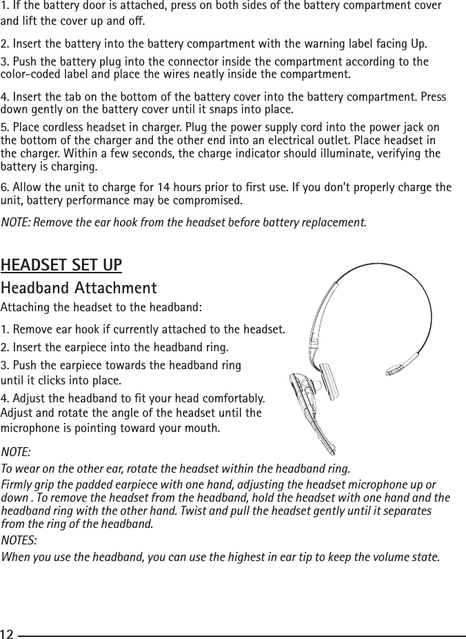 121. If the battery door is attached, press on both sides of the battery compartment cover andliftthecoverupando.2.InsertthebatteryintothebatterycompartmentwiththewarninglabelfacingUp.3. Push the battery plug into the connector inside the compartment according to the color-coded label and place the wires neatly inside the compartment.4.Insertthetabonthebottomofthebatterycoverintothebatterycompartment.Press down gently on the battery cover until it snaps into place.5. Place cordless headset in charger. Plug the power supply cord into the power jack on the bottom of the charger and the other end into an electrical outlet. Place headset in the charger. Within a few seconds, the charge indicator should illuminate, verifying the battery is charging.6.Allowtheunittochargefor14hourspriortorstuse.Ifyoudon’tproperlychargetheunit, battery performance may be compromised.NOTE: Remove the ear hook from the headset before battery replacement. HEADSET SET UPHeadband AttachmentAttaching the headset to the headband: 1. Remove ear hook if currently attached to the headset.2.Inserttheearpieceintotheheadbandring.3. Push the earpiece towards the headband ring until it clicks into place.4.Adjusttheheadbandtotyourheadcomfortably.Adjust and rotate the angle of the headset until the microphone is pointing toward your mouth.NOTE:To wear on the other ear, rotate the headset within the headband ring.Firmly grip the padded earpiece with one hand, adjusting the headset microphone up or down . To remove the headset from the headband, hold the headset with one hand and the headband ring with the other hand. Twist and pull the headset gently until it separates from the ring of the headband.NOTES:When you use the headband, you can use the highest in ear tip to keep the volume state.   