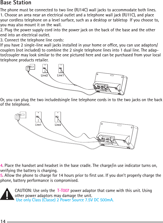 14Base StationThephonemustbeconnectedtotwoline(RJ14C)walljackstoaccommodatebothlines.1.Chooseanareanearanelectricaloutletandatelephonewalljack(RJ11C),andplaceyour cordless telephone on a level surface, such as a desktop or tabletop  If you choose to, you may also mount it on the wall.2.Plugthepowersupplycordintothepowerjackonthebackofthebaseandtheotherend into an electrical outlet.3. Connect the telephone line cords: Ifyouhave2single-linewalljacksinstalledinyourhomeoroce,youcanuseadaptors/couplers(notincluded)tocombinethe2singletelephonelinesinto1dualline.Theadap-tor/coupler may look similar to the one pictured here and can be purchased from your local telephone products retailer.Or, you can plug the two includedsingle line telephone cords in to the two jacks on the back of the telephone.4. Place the handset and headset in the base cradle. The charge/in use indicator turns on, verifying the battery is charging.5.Allowthephonetochargefor14hourspriortorstuse.Ifyoudon’tproperlychargethephone, battery performance is compromised.CAUTION: Use only the  T-T007 power adaptor that came with this unit. Using other power adaptors may damage the unit.UseonlyClass(Classe)2PowerSource7.5VDC500mA.