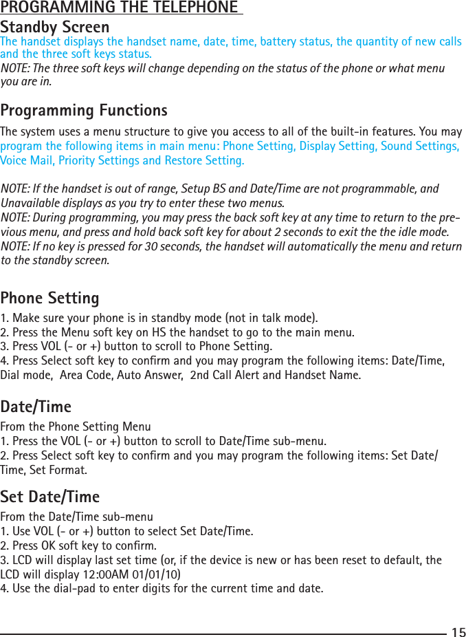 15PROGRAMMING THE TELEPHONE Standby ScreenThe handset displays the handset name, date, time, battery status, the quantity of new calls and the three soft keys status.NOTE: The three soft keys will change depending on the status of the phone or what menu you are in.Programming FunctionsThe system uses a menu structure to give you access to all of the built-in features. You may program the following items in main menu: Phone Setting, Display Setting, Sound Settings, Voice Mail, Priority Settings and Restore Setting.NOTE: If the handset is out of range, Setup BS and Date/Time are not programmable, and Unavailable displays as you try to enter these two menus.NOTE: During programming, you may press the back soft key at any time to return to the pre-vious menu, and press and hold back soft key for about 2 seconds to exit the the idle mode.NOTE: If no key is pressed for 30 seconds, the handset will automatically the menu and return to the standby screen.Phone Setting1. Make sure your phone is in standby mode (not in talk mode).2.PresstheMenusoftkeyonHSthehandsettogotothemainmenu.3. Press VOL (- or +) button to scroll to Phone Setting.4.PressSelectsoftkeytoconrmandyoumayprogramthefollowingitems:Date/Time,Dialmode,AreaCode,AutoAnswer,2ndCallAlertandHandsetName.Date/TimeFrom the Phone Setting Menu1. Press the VOL (- or +) button to scroll to Date/Time sub-menu.2.PressSelectsoftkeytoconrmandyoumayprogramthefollowingitems:SetDate/Time, Set Format.Set Date/TimeFrom the Date/Time sub-menu1. Use VOL (- or +) button to select Set Date/Time.2.PressOKsoftkeytoconrm.3. LCD will display last set time (or, if the device is new or has been reset to default, the LCDwilldisplay12:00AM01/01/10)4.Usethedial-padtoenterdigitsforthecurrenttimeanddate.