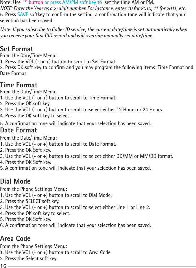 16Note: Use  ‘*’ button or press AM/PM soft key to  set the time AM or PM.NOTE: Enter the Year as a 2-digit number. For instance, enter 10 for 2010, 11 for 2011, etc.5. Press SAVE softkey to conrm the setting, a conrmation tone will indicate that your selection has been saved.Note: If you subscribe to Caller ID service, the current date/time is set automatically when you receive your rst CID record and will override manually set date/time.Set FormatFrom the Date/Time Menu:1. Press the VOL (- or +) button to scroll to Set Format.2.PressOKsoftkeytoconrmandyoumayprogramthefollowingitems:TimeFormatandDate FormatTime FormatFrom the Date/Time Menu:1. Use the VOL (- or +) button to scroll to Time Format.2.PresstheOKsoftkey.3.UsetheVOL(-or+)buttontoscrolltoselecteither12Hoursor24Hours.4.PresstheOKsoftkeytoselect.5. A conrmation tone will indicate that your selection has been saved.Date FormatFrom the Date/Time Menu:1. Use the VOL (- or +) button to scroll to Date Format.2.PresstheOKSoftkey.3. Use the VOL (- or +) button to scroll to select either DD/MM or MM/DD format.4.PresstheOKSoftkey.5. A conrmation tone will indicate that your selection has been saved.Dial ModeFrom the Phone Settings Menu:1. Use the VOL (- or +) button to scroll to Dial Mode.2.PresstheSELECTsoftkey.3.UsetheVOL(-or+)buttontoscrolltoselecteitherLine1orLine2.4.PresstheOKsoftkeytoselect.5. Press the OK Soft key.6. A conrmation tone will indicate that your selection has been saved.Area CodeFrom the Phone Settings Menu:1. Use the VOL (- or +) button to scroll to Area Code.2.PresstheSelectsoftkey.