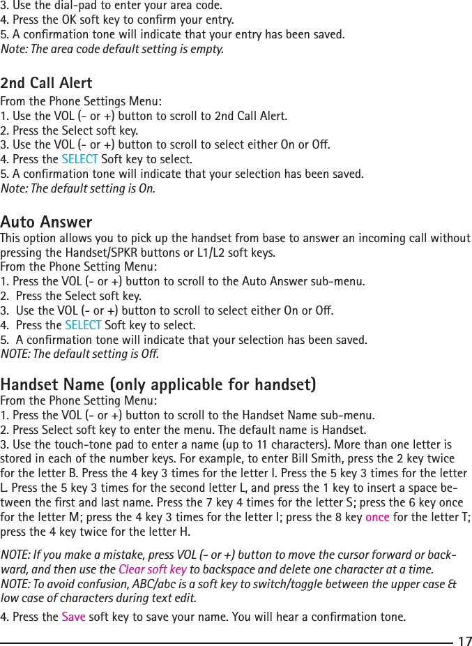 173. Use the dial-pad to enter your area code.4.PresstheOKsoftkeytoconrmyourentry.5. A conrmation tone will indicate that your entry has been saved.Note: The area code default setting is empty.2nd Call AlertFrom the Phone Settings Menu:1.UsetheVOL(-or+)buttontoscrollto2ndCallAlert.2.PresstheSelectsoftkey.3.UsetheVOL(-or+)buttontoscrolltoselecteitherOnorO.4.PresstheSELECT Soft key to select.5. A conrmation tone will indicate that your selection has been saved.Note: The default setting is On.Auto Answer This option allows you to pick up the handset from base to answer an incoming call without pressingtheHandset/SPKRbuttonsorL1/L2softkeys.From the Phone Setting Menu:1. Press the VOL (- or +) button to scroll to the Auto Answer sub-menu.2.PresstheSelectsoftkey.3.UsetheVOL(-or+)buttontoscrolltoselecteitherOnorO.4.PresstheSELECT Soft key to select.5.  A conrmation tone will indicate that your selection has been saved.NOTE: The default setting is O.Handset Name (only applicable for handset)From the Phone Setting Menu:1. Press the VOL (- or +) button to scroll to the Handset Name sub-menu.2.PressSelectsoftkeytoenterthemenu.ThedefaultnameisHandset.3. Use the touch-tone pad to enter a name (up to 11 characters). More than one letter is storedineachofthenumberkeys.Forexample,toenterBillSmith,pressthe2keytwicefortheletterB.Pressthe4key3timesfortheletterI.Pressthe5key3timesfortheletterL. Press the 5 key 3 times for the second letter L, and press the 1 key to insert a space be-tweentherstandlastname.Pressthe7key4timesfortheletterS;pressthe6keyoncefortheletterM;pressthe4key3timesfortheletterI;pressthe8keyonce for the letter T; pressthe4keytwicefortheletterH.NOTE: If you make a mistake, press VOL (- or +) button to move the cursor forward or back-ward, and then use the Clear soft key to backspace and delete one character at a time.NOTE: To avoid confusion, ABC/abc is a soft key to switch/toggle between the upper case &amp; low case of characters during text edit.4.PresstheSave soft key to save your name. You will hear a conrmation tone.