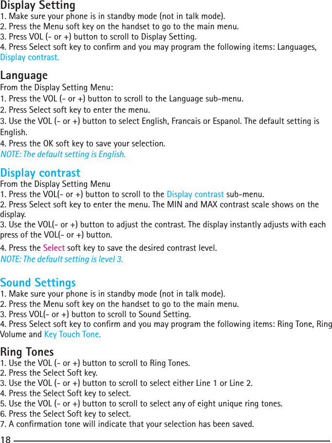 18Display Setting1. Make sure your phone is in standby mode (not in talk mode).2.PresstheMenusoftkeyonthehandsettogotothemainmenu.3. Press VOL (- or +) button to scroll to Display Setting.4.PressSelectsoftkeytoconrmandyoumayprogramthefollowingitems:Languages,Display contrast.LanguageFrom the Display Setting Menu:1. Press the VOL (- or +) button to scroll to the Language sub-menu.2.PressSelectsoftkeytoenterthemenu.3. Use the VOL (- or +) button to select English, Francais or Espanol. The default setting is English.4.PresstheOKsoftkeytosaveyourselection.NOTE: The default setting is English.Display contrastFrom the Display Setting Menu1. Press the VOL(- or +) button to scroll to the Display contrast sub-menu.2.PressSelectsoftkeytoenterthemenu.TheMINandMAXcontrastscaleshowsonthedisplay.3. Use the VOL(- or +) button to adjust the contrast. The display instantly adjusts with each press of the VOL(- or +) button.4.PresstheSelect soft key to save the desired contrast level.NOTE: The default setting is level 3.Sound Settings1. Make sure your phone is in standby mode (not in talk mode).2.PresstheMenusoftkeyonthehandsettogotothemainmenu.3. Press VOL(- or +) button to scroll to Sound Setting.4.PressSelectsoftkeytoconrmandyoumayprogramthefollowingitems:RingTone,RingVolume and Key Touch Tone.Ring Tones1. Use the VOL (- or +) button to scroll to Ring Tones.2.PresstheSelectSoftkey.3.UsetheVOL(-or+)buttontoscrolltoselecteitherLine1orLine2.4.PresstheSelectSoftkeytoselect.5. Use the VOL (- or +) button to scroll to select any of eight unique ring tones.6. Press the Select Soft key to select.7.Aconrmationtonewillindicatethatyourselectionhasbeensaved.