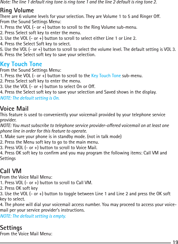 19Note: The line 1 default ring tone is ring tone 1 and the line 2 default is ring tone 2.Ring VolumeThereare6volumelevelsforyourselection.TheyareVolume1to5andRingerO.From the Sound Settings Menu:1. Press the VOL (- or +) button to scroll to the Ring Volume sub-menu.2.PressSelectsoftkeytoenterthemenu.3.UsetheVOL(-or+)buttontoscrolltoselecteitherLine1orLine2.4.PresstheSelectSoftkeytoselect.5. Use the VOL (- or +) button to scroll to select the volume level. The default setting is VOL 3.6. Press the Select soft key to save your selection.Key Touch ToneFrom the Sound Settings Menu:1. Press the VOL (- or +) button to scroll to the Key Touch Tone sub-menu.2.PressSelectsoftkeytoenterthemenu.3.UsetheVOL(-or+)buttontoselectOnorO.4.PresstheSelectsoftkeytosaveyourselectionandSavedshowsinthedisplay.NOTE: The default setting is On.Voice MailThis feature is used to conveniently your voicemail provided by your telephone service provider.NOTE: You must subscribe to telephone service provider-oered voicemail on at least one phone line in order for this feature to operate.1. Make sure your phone is in standby mode. (not in talk mode)2.PresstheMenusoftkeytogotothemainmenu.3. Press VOL (- or +) button to scroll to Voice Mail.4.PressOKsoftkeytoconrmandyoumayprogramthefollowingitems:CallVMandSettingsCall VMFrom the Voice Mail Menu:1. Press VOL (- or +) button to scroll to Call VM.2.PressOKsoftkey3.UsetheVOL(-or+)buttontotogglebetweenLine1andLine2andpresstheOKsoftkey to select.4.Thephonewilldialyourvoicemailaccessnumber.Youmayproceedtoaccessyourvoice-mail per your service provider’s instructions.NOTE: The default setting is empty.SettingsFrom the Voice Mail Menu: