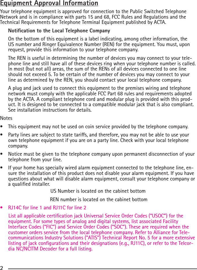 2Equipment Approval InformationYour telephone equipment is approved for connection to the Public Switched Telephone Network and is in compliance with parts 15 and 68, FCC Rules and Regulations and the Technical Requirements for Telephone Terminal Equipment published by ACTA.     Notication to the Local Telephone Company  On the bottom of this equipment is a label indicating, among other information, the US number and Ringer Equivalence Number (REN) for the equipment. You must, upon request, provide this information to your telephone company.  The REN is useful in determining the number of devices you may connect to your tele-phone line and still have all of these devices ring when your telephone number is called. In most (but not all) areas, the sum of the RENs of all devices connected to one line should not exceed 5. To be certain of the number of devices you may connect to your line as determined by the REN, you should contact your local telephone company.  A plug and jack used to connect this equipment to the premises wiring and telephone network must comply with the applicable FCC Part 68 rules and requirements adopted by the ACTA. A compliant telephone cord and modular plug is provided with this prod-uct. It is designed to be connected to a compatible modular jack that is also compliant. See installation instructions for details.Notes  • Thisequipmentmaynotbeusedoncoinserviceprovidedbythetelephonecompany.• Partylinesaresubjecttostatetaris,andtherefore,youmaynotbeabletouseyourown telephone equipment if you are on a party line. Check with your local telephone company.• Noticemustbegiventothetelephonecompanyuponpermanentdisconnectionofyourtelephone from your line.• Ifyourhomehasspeciallywiredalarmequipmentconnectedtothetelephoneline,en-sure the installation of this product does not disable your alarm equipment. If you have questions about what will disable alarm equipment, consult your telephone company or a qualied installer.US Number is located on the cabinet bottom REN number is located on the cabinet bottom• RJ14Cforline1andRJ11Cforline2      List all applicable certication jack Universal Service Order Codes (“USOC”) for the equipment. For some types of analog and digital systems, list associated Facility Interface Codes (“FIC”) and Service Order Codes (“SOC”). These are required when the customer orders service from the local telephone company. Refer to Alliance for Tele-communications Industry Solutions (“ATIS”) Technical Report No. 5 for a more extensive listingofjackcongurationsandtheirdesignations(e.g.,RJ11C),orrefertotheTelcor-dia NC/NCITM Decoder for a full listing. 