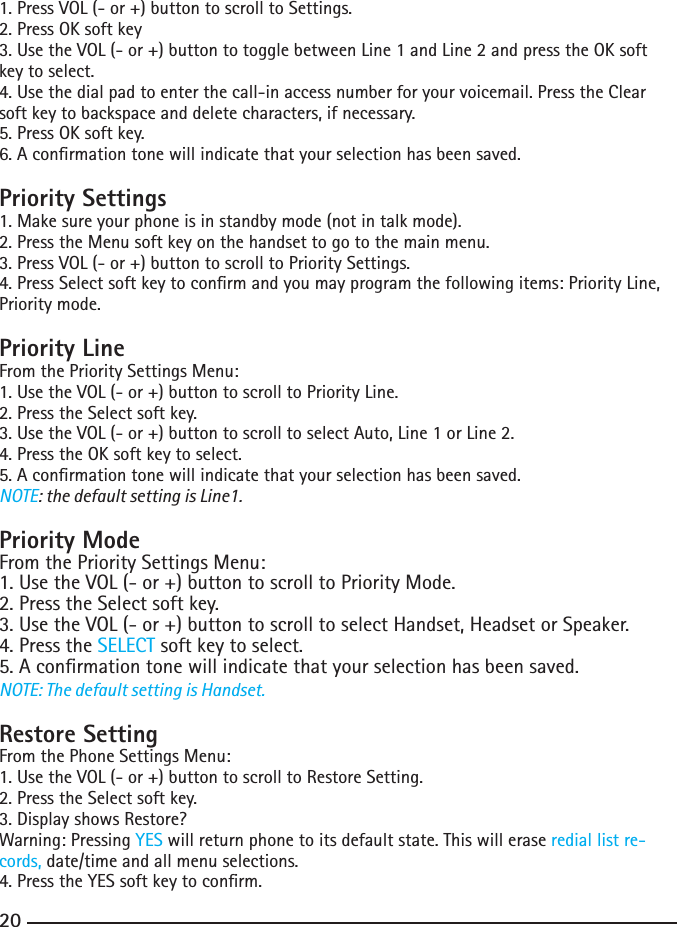 201. Press VOL (- or +) button to scroll to Settings.2.PressOKsoftkey3.UsetheVOL(-or+)buttontotogglebetweenLine1andLine2andpresstheOKsoftkey to select.4.Usethedialpadtoenterthecall-inaccessnumberforyourvoicemail.PresstheClearsoft key to backspace and delete characters, if necessary.5. Press OK soft key.6. A conrmation tone will indicate that your selection has been saved.Priority Settings1. Make sure your phone is in standby mode (not in talk mode).2.PresstheMenusoftkeyonthehandsettogotothemainmenu.3. Press VOL (- or +) button to scroll to Priority Settings.4.PressSelectsoftkeytoconrmandyoumayprogramthefollowingitems:PriorityLine,Priority mode.Priority LineFrom the Priority Settings Menu:1. Use the VOL (- or +) button to scroll to Priority Line.2.PresstheSelectsoftkey.3.UsetheVOL(-or+)buttontoscrolltoselectAuto,Line1orLine2.4.PresstheOKsoftkeytoselect.5. A conrmation tone will indicate that your selection has been saved.NOTE: the default setting is Line1.Priority ModeFrom the Priority Settings Menu:1. Use the VOL (- or +) button to scroll to Priority Mode.2.PresstheSelectsoftkey.3. Use the VOL (- or +) button to scroll to select Handset, Headset or Speaker.4.PresstheSELECT soft key to select.5. A conrmation tone will indicate that your selection has been saved.NOTE: The default setting is Handset.Restore SettingFrom the Phone Settings Menu:1. Use the VOL (- or +) button to scroll to Restore Setting.2.PresstheSelectsoftkey.3. Display shows Restore?Warning: Pressing YES will return phone to its default state. This will erase redial list re-cords, date/time and all menu selections.4.PresstheYESsoftkeytoconrm.