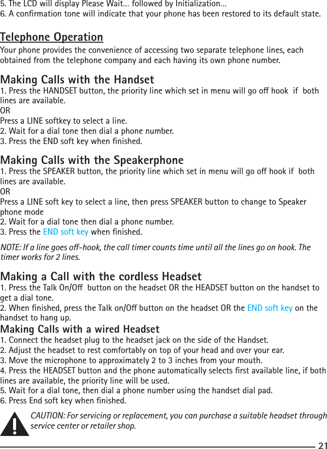 215. The LCD will display Please Wait… followed by Initialization…6. A conrmation tone will indicate that your phone has been restored to its default state.Telephone OperationYour phone provides the convenience of accessing two separate telephone lines, each obtained from the telephone company and each having its own phone number.Making Calls with the Handset1.PresstheHANDSETbutton,theprioritylinewhichsetinmenuwillgoohookifbothlines are available.ORPress a LINE softkey to select a line.2.Waitforadialtonethendialaphonenumber.3. Press the END soft key when nished.Making Calls with the Speakerphone1.PresstheSPEAKERbutton,theprioritylinewhichsetinmenuwillgoohookifbothlines are available.ORPress a LINE soft key to select a line, then press SPEAKER button to change to Speaker phone mode2.Waitforadialtonethendialaphonenumber.3. Press the END soft key when nished.NOTE: If a line goes o-hook, the call timer counts time until all the lines go on hook. The timer works for 2 lines.Making a Call with the cordless Headset1.PresstheTalkOn/ObuttonontheheadsetORtheHEADSETbuttononthehandsettoget a dial tone.2.Whennished,presstheTalkon/ObuttonontheheadsetORtheEND soft key on the handset to hang up.Making Calls with a wired Headset1. Connect the headset plug to the headset jack on the side of the Handset.2.Adjusttheheadsettorestcomfortablyontopofyourheadandoveryourear.3.Movethemicrophonetoapproximately2to3inchesfromyourmouth.4.PresstheHEADSETbuttonandthephoneautomaticallyselectsrstavailableline,ifbothlines are available, the priority line will be used.5. Wait for a dial tone, then dial a phone number using the handset dial pad.6. Press End soft key when nished.CAUTION: For servicing or replacement, you can purchase a suitable headset through service center or retailer shop. 