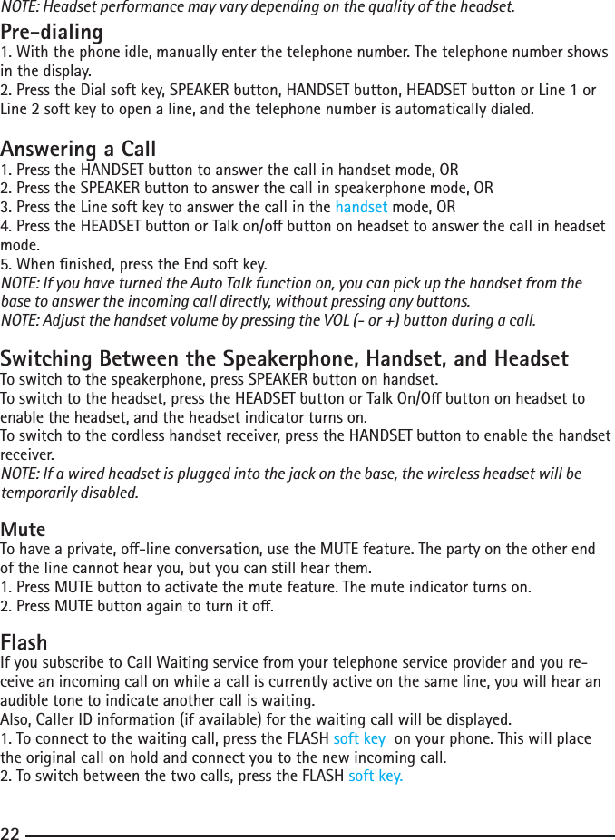 22NOTE: Headset performance may vary depending on the quality of the headset.Pre-dialing1. With the phone idle, manually enter the telephone number. The telephone number shows in the display.2.PresstheDialsoftkey,SPEAKERbutton,HANDSETbutton,HEADSETbuttonorLine1orLine2softkeytoopenaline,andthetelephonenumberisautomaticallydialed.Answering a Call1. Press the HANDSET button to answer the call in handset mode, OR2.PresstheSPEAKERbuttontoanswerthecallinspeakerphonemode,OR3. Press the Line soft key to answer the call in the handset mode, OR4.PresstheHEADSETbuttonorTalkon/obuttononheadsettoanswerthecallinheadsetmode.5. When nished, press the End soft key.NOTE: If you have turned the Auto Talk function on, you can pick up the handset from the base to answer the incoming call directly, without pressing any buttons.NOTE: Adjust the handset volume by pressing the VOL (- or +) button during a call.Switching Between the Speakerphone, Handset, and HeadsetTo switch to the speakerphone, press SPEAKER button on handset.Toswitchtotheheadset,presstheHEADSETbuttonorTalkOn/Obuttononheadsettoenable the headset, and the headset indicator turns on.To switch to the cordless handset receiver, press the HANDSET button to enable the handset receiver. NOTE: If a wired headset is plugged into the jack on the base, the wireless headset will be temporarily disabled.MuteTohaveaprivate,o-lineconversation,usetheMUTEfeature.Thepartyontheotherendof the line cannot hear you, but you can still hear them.1. Press MUTE button to activate the mute feature. The mute indicator turns on.2.PressMUTEbuttonagaintoturnito.FlashIf you subscribe to Call Waiting service from your telephone service provider and you re-ceive an incoming call on while a call is currently active on the same line, you will hear an audible tone to indicate another call is waiting.Also, Caller ID information (if available) for the waiting call will be displayed.1. To connect to the waiting call, press the FLASH soft key  on your phone. This will place the original call on hold and connect you to the new incoming call.2.Toswitchbetweenthetwocalls,presstheFLASHsoft key.