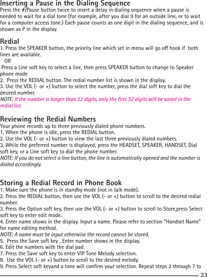 23Inserting a Pause in the Dialing SequencePress the #/Pause button twice to insert a delay in dialing sequence when a pause is neededtowaitforadialtone(forexample,afteryoudial9foranoutsideline,ortowaitfor a computer access tone.) Each pause counts as one digit in the dialing sequence, and is shown as P in the display.Redial1.PresstheSPEAKERbutton,theprioritylinewhichsetinmenuwillgoohookifbothlines are available.   OR Press a Line soft key to select a line, then press SPEAKER button to change to Speaker phone mode2.PresstheREDIALbutton.Theredialnumberlistisshowninthedisplay.3. Use the VOL (- or +) button to select the number, press the dial soft key to dial the desired number.NOTE: If the number is longer than 32 digits, only the rst 32 digits will be saved in the redial list.Reviewing the Redial NumbersYour phone records up to three previously dialed phone numbers.1. When the phone is idle, press the REDIAL button.2.UsetheVOL(-or+)buttontoviewthelastthreepreviouslydialednumbers.3. While the preferred number is displayed, press the HEADSET, SPEAKER, HANDSET, Dial soft key, or a Line soft key to dial the phone number.NOTE: If you do not select a line button, the line is automatically opened and the number is dialed accordingly.Storing a Redial Record in Phone Book1. Make sure the phone is in standby mode (not in talk mode).2.PresstheREDIALbutton,thenusetheVOL(-or+)buttontoscrolltothedesiredredialnumber.3. Press the Option soft key, then use the VOL (- or +) button to scroll to Store,press Select soft key to enter edit mode.4.Enternameshowsinthedisplay.Inputaname.Pleaserefertosection“HandsetName”for name editing method.NOTE: A name must be input otherwise the record cannot be stored.5.  Press the Save soft key , Enter number shows in the display. 6. Edit the numbers with the dial pad. 7.PresstheSavesoftkeytoenterVIPToneMelodyselection.8.  Use the VOL (- or +) button to scroll to the desired melody.9.PressSelectsoftkeyandatonewillconrmyourselection.Repeatsteps2through7to