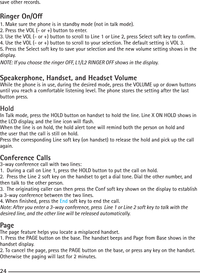 24save other records.Ringer On/O1. Make sure the phone is in standby mode (not in talk mode).2.PresstheVOL(-or+)buttontoenter.3.UsetheVOL(-or+)buttontoscrolltoLine1orLine2,pressSelectsoftkeytoconrm.4.UsetheVOL(-or+)buttontoscrolltoyourselection.ThedefaultsettingisVOL3.5. Press the Select soft key to save your selection and the new volume setting shows in the display.NOTE: If you choose the ringer OFF, L1/L2 RINGER OFF shows in the display.Speakerphone, Handset, and Headset VolumeWhile the phone is in use, during the desired mode, press the VOLUME up or down buttons until you reach a comfortable listening level. The phone stores the setting after the last button press.HoldInTalkmode,presstheHOLDbuttononhandsettoholdtheline.LineXONHOLDshowsintheLCDdisplay,andthelineiconwillash.When the line is on hold, the hold alert tone will remind both the person on hold andthe user that the call is still on hold.Press the corresponding Line soft key (on handset) to release the hold and pick up the call again.Conference Calls3-way conference call with two lines:1.  During a call on Line 1, press the HOLD button to put the call on hold.2.PresstheLine2softkeyonthehandsettogetadialtone.Dialtheothernumber,andthen talk to the other person.3.  The originating caller can then press the Conf soft key shown on the display to establish a 3-way conference between the two lines.4.Whennished,presstheEnd soft key to end the call.Note: After you enter a 3-way conference, press  Line 1 or Line 2 soft key to talk with the desired line, and the other line will be released automatically.PageThe page feature helps you locate a misplaced handset. 1. Press the PAGE button on the base. The handset beeps and Page from Base shows in the handset display.2.Tocancelthepage,pressthePAGEbuttononthebase,orpressanykeyonthehandset.Otherwisethepagingwilllastfor2minutes.