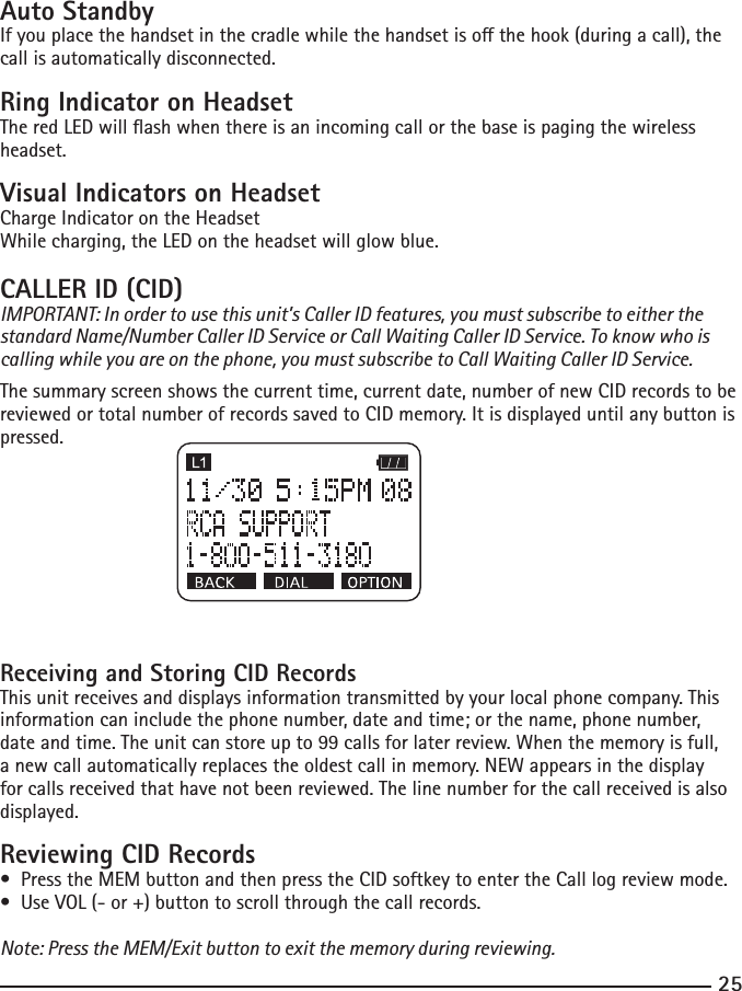 25Auto StandbyIfyouplacethehandsetinthecradlewhilethehandsetisothehook(duringacall),thecall is automatically disconnected.Ring Indicator on HeadsetTheredLEDwillashwhenthereisanincomingcallorthebaseispagingthewirelessheadset.Visual Indicators on HeadsetCharge Indicator on the Headset While charging, the LED on the headset will glow blue.CALLER ID (CID) IMPORTANT: In order to use this unit’s Caller ID features, you must subscribe to either the standard Name/Number Caller ID Service or Call Waiting Caller ID Service. To know who is calling while you are on the phone, you must subscribe to Call Waiting Caller ID Service.The summary screen shows the current time, current date, number of new CID records to be reviewed or total number of records saved to CID memory. It is displayed until any button is pressed. Receiving and Storing CID RecordsThis unit receives and displays information transmitted by your local phone company. This information can include the phone number, date and time; or the name, phone number, dateandtime.Theunitcanstoreupto99callsforlaterreview.Whenthememoryisfull,a new call automatically replaces the oldest call in memory. NEW appears in the display for calls received that have not been reviewed. The line number for the call received is also displayed.Reviewing CID Records•PresstheMEMbuttonandthenpresstheCIDsoftkeytoentertheCalllogreviewmode.•UseVOL(-or+)buttontoscrollthroughthecallrecords.Note: Press the MEM/Exit button to exit the memory during reviewing.