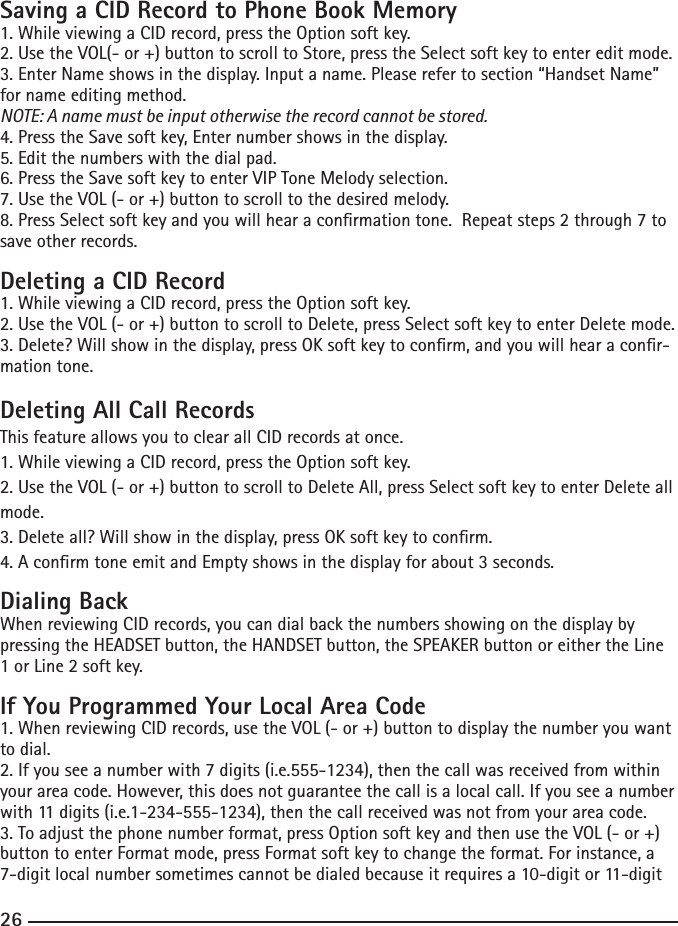 26Saving a CID Record to Phone Book Memory1. While viewing a CID record, press the Option soft key. 2.UsetheVOL(-or+)buttontoscrolltoStore,presstheSelectsoftkeytoentereditmode.3. Enter Name shows in the display. Input a name. Please refer to section “Handset Name” for name editing method.NOTE: A name must be input otherwise the record cannot be stored.4.PresstheSavesoftkey,Enternumbershowsinthedisplay.5. Edit the numbers with the dial pad. 6. Press the Save soft key to enter VIP Tone Melody selection.7.UsetheVOL(-or+)buttontoscrolltothedesiredmelody.8.PressSelectsoftkeyandyouwillhearaconrmationtone.Repeatsteps2through7tosave other records.Deleting a CID Record1. While viewing a CID record, press the Option soft key. 2.UsetheVOL(-or+)buttontoscrolltoDelete,pressSelectsoftkeytoenterDeletemode.3. Delete? Will show in the display, press OK soft key to conrm, and you will hear a conr-mation tone.Deleting All Call RecordsThis feature allows you to clear all CID records at once.1. While viewing a CID record, press the Option soft key. 2.UsetheVOL(-or+)buttontoscrolltoDeleteAll,pressSelectsoftkeytoenterDeleteallmode.3. Delete all? Will show in the display, press OK soft key to conrm.4.AconrmtoneemitandEmptyshowsinthedisplayforabout3seconds.Dialing BackWhen reviewing CID records, you can dial back the numbers showing on the display by pressing the HEADSET button, the HANDSET button, the SPEAKER button or either the Line 1orLine2softkey.If You Programmed Your Local Area Code1. When reviewing CID records, use the VOL (- or +) button to display the number you want to dial.2.Ifyouseeanumberwith7digits(i.e.555-1234),thenthecallwasreceivedfromwithinyour area code. However, this does not guarantee the call is a local call. If you see a number with11digits(i.e.1-234-555-1234),thenthecallreceivedwasnotfromyourareacode.3. To adjust the phone number format, press Option soft key and then use the VOL (- or +) button to enter Format mode, press Format soft key to change the format. For instance, a 7-digitlocalnumbersometimescannotbedialedbecauseitrequiresa10-digitor11-digit