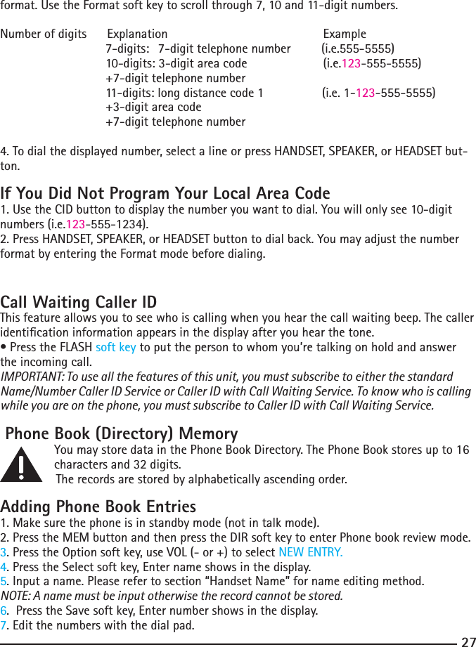 27format.UsetheFormatsoftkeytoscrollthrough7,10and11-digitnumbers.Number of digits      Explanation                  Example                 7-digits: 7-digittelephonenumber(i.e.555-5555)  10-digits:3-digitareacode  (i.e.123-555-5555)  +7-digittelephonenumber    11-digits: long distance code 1                 (i.e. 1-123-555-5555)    +3-digit area code   +7-digittelephonenumber4.Todialthedisplayednumber,selectalineorpressHANDSET,SPEAKER,orHEADSETbut-ton.If You Did Not Program Your Local Area Code1.UsetheCIDbuttontodisplaythenumberyouwanttodial.Youwillonlysee10-digitnumbers (i.e.123-555-1234).2.PressHANDSET,SPEAKER,orHEADSETbuttontodialback.Youmayadjustthenumberformat by entering the Format mode before dialing.Call Waiting Caller IDThis feature allows you to see who is calling when you hear the call waiting beep. The caller identication information appears in the display after you hear the tone.•PresstheFLASHsoft key to put the person to whom you’re talking on hold and answer the incoming call.IMPORTANT: To use all the features of this unit, you must subscribe to either the standard Name/Number Caller ID Service or Caller ID with Call Waiting Service. To know who is calling while you are on the phone, you must subscribe to Caller ID with Call Waiting Service. Phone Book (Directory) Memory   You may store data in the Phone Book Directory. The Phone Book stores up to 16        charactersand32digits.   The records are stored by alphabetically ascending order.Adding Phone Book Entries1. Make sure the phone is in standby mode (not in talk mode).2.PresstheMEMbuttonandthenpresstheDIRsoftkeytoenterPhonebookreviewmode.3. Press the Option soft key, use VOL (- or +) to select NEW ENTRY.4. Press the Select soft key, Enter name shows in the display. 5. Input a name. Please refer to section “Handset Name” for name editing method.NOTE: A name must be input otherwise the record cannot be stored.6.  Press the Save soft key, Enter number shows in the display. 7. Edit the numbers with the dial pad. 