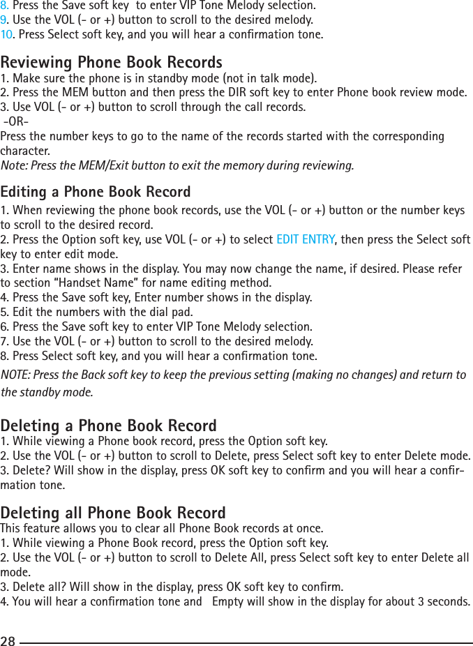 288. Press the Save soft key  to enter VIP Tone Melody selection.9. Use the VOL (- or +) button to scroll to the desired melody.10. Press Select soft key, and you will hear a conrmation tone.Reviewing Phone Book Records1. Make sure the phone is in standby mode (not in talk mode).2.PresstheMEMbuttonandthenpresstheDIRsoftkeytoenterPhonebookreviewmode.3. Use VOL (- or +) button to scroll through the call records. -OR- Press the number keys to go to the name of the records started with the corresponding character.Note: Press the MEM/Exit button to exit the memory during reviewing.Editing a Phone Book Record1. When reviewing the phone book records, use the VOL (- or +) button or the number keys to scroll to the desired record.2.PresstheOptionsoftkey,useVOL(-or+)toselectEDIT ENTRY, then press the Select soft key to enter edit mode. 3. Enter name shows in the display. You may now change the name, if desired. Please refer to section “Handset Name” for name editing method.4.PresstheSavesoftkey,Enternumbershowsinthedisplay.5. Edit the numbers with the dial pad. 6. Press the Save soft key to enter VIP Tone Melody selection.7.UsetheVOL(-or+)buttontoscrolltothedesiredmelody.8. Press Select soft key, and you will hear a conrmation tone.NOTE: Press the Back soft key to keep the previous setting (making no changes) and return to the standby mode.Deleting a Phone Book Record1. While viewing a Phone book record, press the Option soft key. 2.UsetheVOL(-or+)buttontoscrolltoDelete,pressSelectsoftkeytoenterDeletemode.3. Delete? Will show in the display, press OK soft key to conrm and you will hear a conr-mation tone.Deleting all Phone Book RecordThis feature allows you to clear all Phone Book records at once.1. While viewing a Phone Book record, press the Option soft key. 2.UsetheVOL(-or+)buttontoscrolltoDeleteAll,pressSelectsoftkeytoenterDeleteallmode.3. Delete all? Will show in the display, press OK soft key to conrm.4.YouwillhearaconrmationtoneandEmptywillshowinthedisplayforabout3seconds.