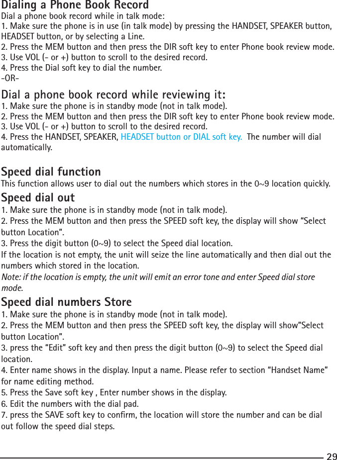 29Dialing a Phone Book RecordDial a phone book record while in talk mode:1. Make sure the phone is in use (in talk mode) by pressing the HANDSET, SPEAKER button, HEADSET button, or by selecting a Line.2.PresstheMEMbuttonandthenpresstheDIRsoftkeytoenterPhonebookreviewmode.3. Use VOL (- or +) button to scroll to the desired record.4.PresstheDialsoftkeytodialthenumber.-OR-Dial a phone book record while reviewing it:1. Make sure the phone is in standby mode (not in talk mode).2.PresstheMEMbuttonandthenpresstheDIRsoftkeytoenterPhonebookreviewmode.3. Use VOL (- or +) button to scroll to the desired record.4.PresstheHANDSET,SPEAKER,HEADSET button or DIAL soft key.  The number will dial automatically.Speed dial functionThisfunctionallowsusertodialoutthenumberswhichstoresinthe0~9locationquickly.Speed dial out1. Make sure the phone is in standby mode (not in talk mode).2.PresstheMEMbuttonandthenpresstheSPEEDsoftkey,thedisplaywillshow“Selectbutton Location”.3.Pressthedigitbutton(0~9)toselecttheSpeeddiallocation.If the location is not empty, the unit will seize the line automatically and then dial out the numbers which stored in the location. Note: if the location is empty, the unit will emit an error tone and enter Speed dial store mode.Speed dial numbers Store1. Make sure the phone is in standby mode (not in talk mode).2.PresstheMEMbuttonandthenpresstheSPEEDsoftkey,thedisplaywillshow”Selectbutton Location”.3.pressthe“Edit”softkeyandthenpressthedigitbutton(0~9)toselecttheSpeeddiallocation.4.Enternameshowsinthedisplay.Inputaname.Pleaserefertosection“HandsetName”for name editing method.5. Press the Save soft key , Enter number shows in the display. 6. Edit the numbers with the dial pad. 7.presstheSAVEsoftkeytoconrm,thelocationwillstorethenumberandcanbedialout follow the speed dial steps.