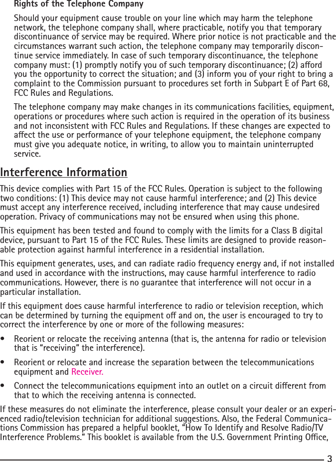 3     Rights of the Telephone Company   Should your equipment cause trouble on your line which may harm the telephone network, the telephone company shall, where practicable, notify you that temporary discontinuance of service may be required. Where prior notice is not practicable and the circumstances warrant such action, the telephone company may temporarily discon-tinue service immediately. In case of such temporary discontinuance, the telephone companymust:(1)promptlynotifyyouofsuchtemporarydiscontinuance;(2)aordyou the opportunity to correct the situation; and (3) inform you of your right to bring a complaint to the Commission pursuant to procedures set forth in Subpart E of Part 68, FCC Rules and Regulations.  The telephone company may make changes in its communications facilities, equipment, operations or procedures where such action is required in the operation of its business and not inconsistent with FCC Rules and Regulations. If these changes are expected to aecttheuseorperformanceofyourtelephoneequipment,thetelephonecompanymust give you adequate notice, in writing, to allow you to maintain uninterrupted service.Interference InformationThis device complies with Part 15 of the FCC Rules. Operation is subject to the following twoconditions:(1)Thisdevicemaynotcauseharmfulinterference;and(2)Thisdevicemust accept any interference received, including interference that may cause undesired operation. Privacy of communications may not be ensured when using this phone.This equipment has been tested and found to comply with the limits for a Class B digital device, pursuant to Part 15 of the FCC Rules. These limits are designed to provide reason-able protection against harmful interference in a residential installation.This equipment generates, uses, and can radiate radio frequency energy and, if not installed and used in accordance with the instructions, may cause harmful interference to radio communications. However, there is no guarantee that interference will not occur in a particular installation.If this equipment does cause harmful interference to radio or television reception, which canbedeterminedbyturningtheequipmentoandon,theuserisencouragedtotrytocorrect the interference by one or more of the following measures:• Reorientorrelocatethereceivingantenna(thatis,theantennaforradioortelevisionthat is “receiving” the interference).• Reorientorrelocateandincreasetheseparationbetweenthetelecommunicationsequipment and Receiver.• Connectthetelecommunicationsequipmentintoanoutletonacircuitdierentfromthat to which the receiving antenna is connected.If these measures do not eliminate the interference, please consult your dealer or an experi-enced radio/television technician for additional suggestions. Also, the Federal Communica-tions Commission has prepared a helpful booklet, “How To Identify and Resolve Radio/TV Interference Problems.” This booklet is available from the U.S. Government Printing Oce, 