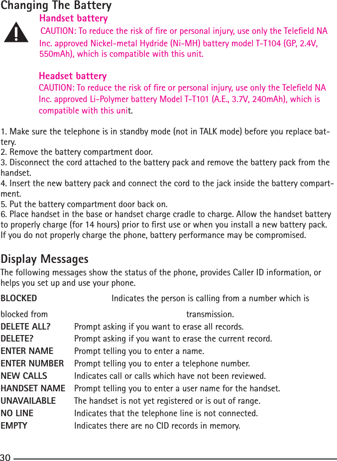 30Changing The Battery   Handset battery    CAUTION: To reduce the risk of re or personal injury, use only the Teleeld NA   Inc.approvedNickel-metalHydride(Ni-MH)batterymodelT-T104(GP,2.4V, 550mAh),whichiscompatiblewiththisunit.Headset battery                                          CAUTION: To reduce the risk of re or personal injury, use only the Teleeld NA Inc.approvedLi-PolymerbatteryModelT-T101(A.E.,3.7V,240mAh),whichiscompatible with this unit.1. Make sure the telephone is in standby mode (not in TALK mode) before you replace bat-tery.2.Removethebatterycompartmentdoor.3. Disconnect the cord attached to the battery pack and remove the battery pack from the handset.4.Insertthenewbatterypackandconnectthecordtothejackinsidethebatterycompart-ment.5. Put the battery compartment door back on.6. Place handset in the base or handset charge cradle to charge. Allow the handset battery toproperlycharge(for14hours)priortorstuseorwhenyouinstallanewbatterypack.If you do not properly charge the phone, battery performance may be compromised.Display MessagesThe following messages show the status of the phone, provides Caller ID information, or helps you set up and use your phone.BLOCKED    Indicates the person is calling from a number which is blocked from         transmission.DELETE ALL?  Prompt asking if you want to erase all records.DELETE?   Prompt asking if you want to erase the current record. ENTER NAME  Prompt telling you to enter a name.ENTER NUMBER  Prompt telling you to enter a telephone number.NEW CALLS  Indicates call or calls which have not been reviewed.HANDSET NAME  Prompt telling you to enter a user name for the handset.UNAVAILABLE  The handset is not yet registered or is out of range.NO LINE   Indicates that the telephone line is not connected.EMPTY    Indicates there are no CID records in memory.