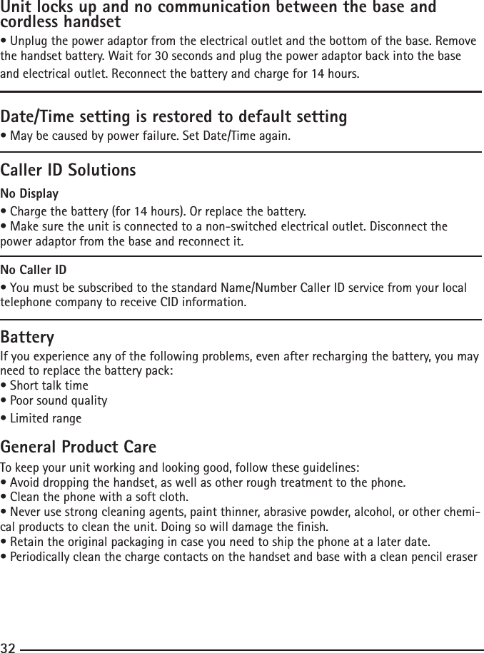 32Unit locks up and no communication between the base and cordless handset•Unplugthepoweradaptorfromtheelectricaloutletandthebottomofthebase.Removethehandsetbattery.Waitfor30secondsandplugthepoweradaptorbackintothebaseandelectricaloutlet.Reconnectthebatteryandchargefor14hours.Date/Time setting is restored to default setting•Maybecausedbypowerfailure.SetDate/Timeagain.Caller ID SolutionsNo Display•Chargethebattery(for14hours).Orreplacethebattery.•Makesuretheunitisconnectedtoanon-switchedelectricaloutlet.Disconnectthepower adaptor from the base and reconnect it.No Caller ID•YoumustbesubscribedtothestandardName/NumberCallerIDservicefromyourlocaltelephone company to receive CID information.BatteryIf you experience any of the following problems, even after recharging the battery, you may need to replace the battery pack:•Shorttalktime•Poorsoundquality•LimitedrangeGeneral Product CareTo keep your unit working and looking good, follow these guidelines:•Avoiddroppingthehandset,aswellasotherroughtreatmenttothephone.•Cleanthephonewithasoftcloth.•Neverusestrongcleaningagents,paintthinner,abrasivepowder,alcohol,orotherchemi-cal products to clean the unit. Doing so will damage the nish.•Retaintheoriginalpackagingincaseyouneedtoshipthephoneatalaterdate.•Periodicallycleanthechargecontactsonthehandsetandbasewithacleanpencileraser