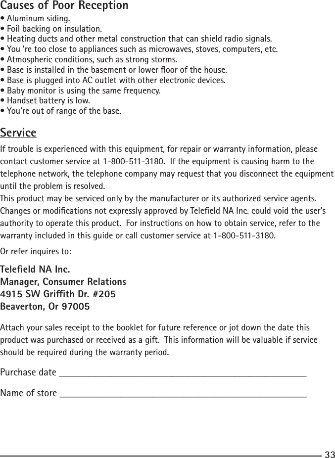 33Causes of Poor Reception•Aluminumsiding.•Foilbackingoninsulation.•Heatingductsandothermetalconstructionthatcanshieldradiosignals.•You’retooclosetoappliancessuchasmicrowaves,stoves,computers,etc.•Atmosphericconditions,suchasstrongstorms.•Baseisinstalledinthebasementorloweroorofthehouse.•BaseispluggedintoACoutletwithotherelectronicdevices.•Babymonitorisusingthesamefrequency.•Handsetbatteryislow.•You’reoutofrangeofthebase.ServiceIf trouble is experienced with this equipment, for repair or warranty information, please contactcustomerserviceat1-800-511-3180.Iftheequipmentiscausingharmtothetelephone network, the telephone company may request that you disconnect the equipment until the problem is resolved.This product may be serviced only by the manufacturer or its authorized service agents.  Changes or modications not expressly approved by Teleeld NA Inc. could void the user’s authority to operate this product.  For instructions on how to obtain service, refer to the warrantyincludedinthisguideorcallcustomerserviceat1-800-511-3180.Or refer inquires to:Teleeld NA Inc.Manager, Consumer Relations4915 SW Grith Dr. #205Beaverton, Or 97005Attach your sales receipt to the booklet for future reference or jot down the date this product was purchased or received as a gift.  This information will be valuable if service should be required during the warranty period.Purchase date ________________________________________________ Name of store ________________________________________________