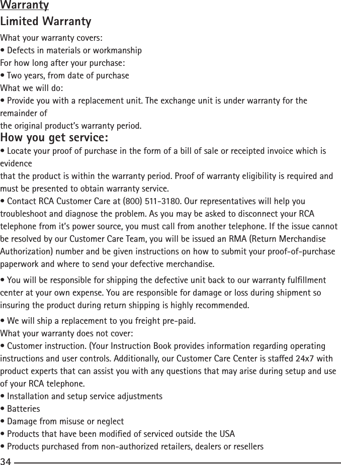 34WarrantyLimited WarrantyWhat your warranty covers:•DefectsinmaterialsorworkmanshipFor how long after your purchase:•Twoyears,fromdateofpurchaseWhat we will do:•Provideyouwithareplacementunit.Theexchangeunitisunderwarrantyfortheremainder ofthe original product’s warranty period.How you get service:•Locateyourproofofpurchaseintheformofabillofsaleorreceiptedinvoicewhichisevidencethat the product is within the warranty period. Proof of warranty eligibility is required and must be presented to obtain warranty service.•ContactRCACustomerCareat(800)511-3180.Ourrepresentativeswillhelpyoutroubleshoot and diagnose the problem. As you may be asked to disconnect your RCA telephone from it’s power source, you must call from another telephone. If the issue cannot be resolved by our Customer Care Team, you will be issued an RMA (Return Merchandise Authorization) number and be given instructions on how to submit your proof-of-purchase paperwork and where to send your defective merchandise.•Youwillberesponsibleforshippingthedefectiveunitbacktoourwarrantyfulllmentcenter at your own expense. You are responsible for damage or loss during shipment so insuring the product during return shipping is highly recommended.•Wewillshipareplacementtoyoufreightpre-paid.What your warranty does not cover:•Customerinstruction.(YourInstructionBookprovidesinformationregardingoperatinginstructionsandusercontrols.Additionally,ourCustomerCareCenterisstaed24x7withproduct experts that can assist you with any questions that may arise during setup and use of your RCA telephone.•Installationandsetupserviceadjustments•Batteries•Damagefrommisuseorneglect•ProductsthathavebeenmodiedofservicedoutsidetheUSA•Productspurchasedfromnon-authorizedretailers,dealersorresellers