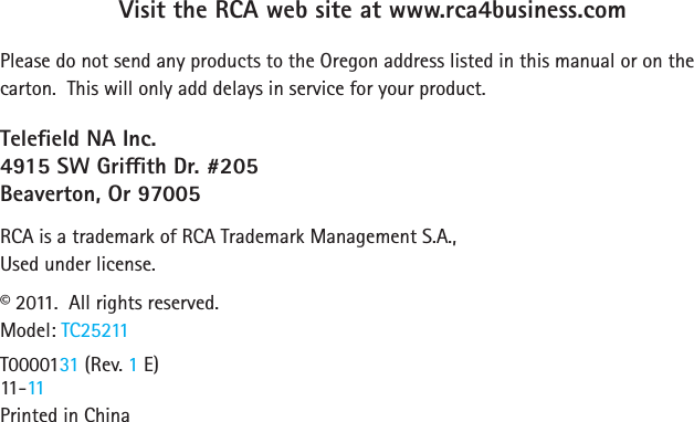 Visit the RCA web site at www.rca4business.comPlease do not send any products to the Oregon address listed in this manual or on the carton.  This will only add delays in service for your product.Teleeld NA Inc.4915 SW Grith Dr. #205Beaverton, Or 97005RCA is a trademark of RCA Trademark Management S.A.,Used under license.©2011.Allrightsreserved.Model: TC25211T0000131 (Rev. 1 E)   11-11Printed in China