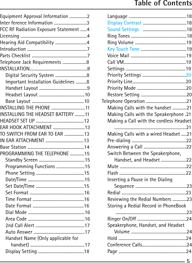 5Table of ContentsEquipmentApprovalInformation................2Inter ference Information ..............................3FCCRFRadiationExposureStatement......4Licensing.............................................................4HearingAidCompatibility.............................4Introduction.......................................................7PartsChecklist...................................................7TelephoneJackRequirements......................8INSTALLATION.....................................................8    Digital Security System .............................8    Important Installation Guidelines ..........8HandsetLayout............................................9HeadsetLayout..........................................10BaseLayout................................................10INSTALLING THE PHONE ...............................11INSTALLING THE HEADSET BATTERY .........11HEADSETSETUP............................................12EAR HOOK ATTACHMENT .............................13TO SWITCH FROM EAR TO EAR ..................13IN EAR ATTACHMENT ...................................13BaseStation....................................................14PROGRAMMING THE TELEPHONE .............15    Standby Screen ..........................................15    Programming Functions ..........................15    Phone Setting ............................................15    Date/Time ....................................................15    Set Date/Time ............................................15    Set Format ..................................................16    Time Format ...............................................16    Date Format ...............................................16    Dial Mode ....................................................16    Area Code ....................................................16      2ndCallAlert.............................................17AutoAnswer...............................................17    Handset Name (Only applicable forhandset)..................................................17    Display Setting ..........................................18    Language .....................................................18    Display Contrast ........................................18    Sound Settings   ........................................18    Ring Tones ...................................................18RingVolume...............................................19    Key Touch Tone..........................................19VoiceMail...................................................19CallVM.........................................................19Settings.......................................................19    Priority Settings ........................................20PriorityLine.................................................20PriorityMode.............................................20RestoreSetting..........................................20TelephoneOperation.....................................21MakingCallswiththehandset.............21MakingCallswiththeSpeakerphone.21    Making a Call with the cordless Headset..................................................................21MakingCallswithawiredHeadset.....21Pre-dialing..................................................22AnsweringaCall.......................................22    Switch Between the Speakerphone,Handset,andHeadset.......................22Mute.............................................................22Flash.............................................................22    Inserting a Pause in the Dialing Sequence...............................................23Redial...........................................................23ReviewingtheRedialNumbers.............23    Storing a Redial Record in PhoneBook.................................................................23RingerOn/O.............................................24    Speakerphone, Handset, and HeadsetVolume...................................................24Hold..............................................................24ConferenceCalls.........................................24Page..............................................................24