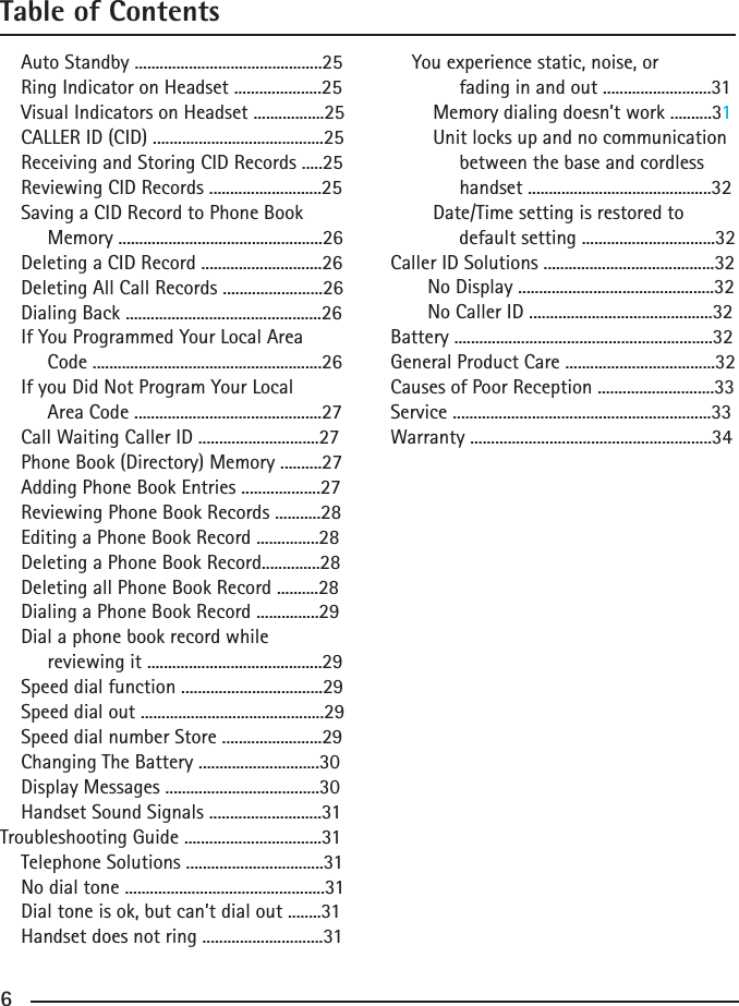 6Table of ContentsAutoStandby.............................................25RingIndicatoronHeadset.....................25VisualIndicatorsonHeadset.................25CALLERID(CID).........................................25ReceivingandStoringCIDRecords.....25ReviewingCIDRecords...........................25    Saving a CID Record to Phone BookMemory.................................................26DeletingaCIDRecord.............................26DeletingAllCallRecords........................26DialingBack...............................................26    If You Programmed Your Local AreaCode.......................................................26    If you Did Not Program Your Local AreaCode.............................................27CallWaitingCallerID.............................27PhoneBook(Directory)Memory..........27AddingPhoneBookEntries...................27ReviewingPhoneBookRecords...........28EditingaPhoneBookRecord...............28DeletingaPhoneBookRecord..............28DeletingallPhoneBookRecord..........28DialingaPhoneBookRecord...............29    Dial a phone book record whilereviewingit..........................................29Speeddialfunction..................................29Speeddialout............................................29SpeeddialnumberStore........................29ChangingTheBattery.............................30DisplayMessages.....................................30    Handset Sound Signals ...........................31Troubleshooting Guide .................................31    Telephone Solutions .................................31    No dial tone ................................................31    Dial tone is ok, but can’t dial out ........31    Handset does not ring .............................31    You experience static, noise, or              fading in and out ..........................31        Memory dialing doesn’t work ..........31        Unit locks up and no communication             between the base and cordlesshandset............................................32        Date/Time setting is restored todefaultsetting................................32CallerIDSolutions.........................................32NoDisplay...............................................32NoCallerID............................................32Battery..............................................................32GeneralProductCare....................................32Causes of Poor Reception ............................33Service ..............................................................33Warranty..........................................................34