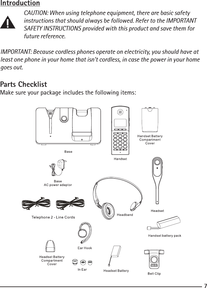 7Introduction CAUTION: When using telephone equipment, there are basic safety      instructions that should always be followed. Refer to the IMPORTANT      SAFETY INSTRUCTIONS provided with this product and save them for      future reference.IMPORTANT: Because cordless phones operate on electricity, you should have at least one phone in your home that isn’t cordless, in case the power in your home goes out.Parts ChecklistMake sure your package includes the following items:         