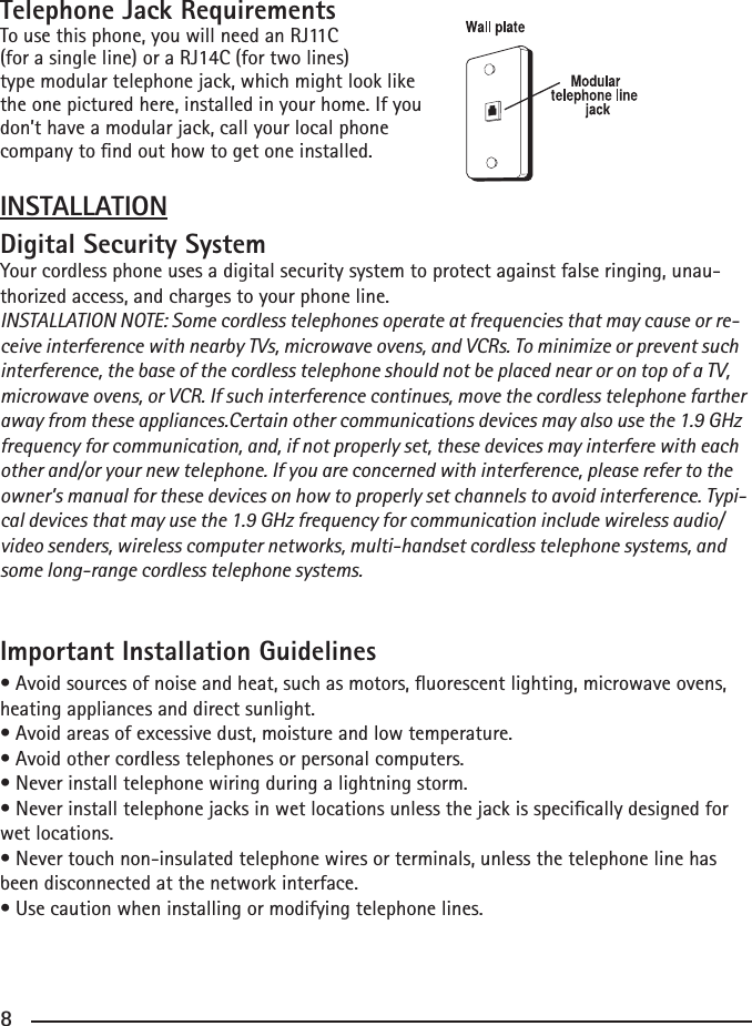 8Telephone Jack RequirementsTousethisphone,youwillneedanRJ11C(forasingleline)oraRJ14C(fortwolines)type modular telephone jack, which might look like the one pictured here, installed in your home. If youdon’t have a modular jack, call your local phone company to nd out how to get one installed.INSTALLATIONDigital Security SystemYour cordless phone uses a digital security system to protect against false ringing, unau-thorized access, and charges to your phone line.INSTALLATION NOTE: Some cordless telephones operate at frequencies that may cause or re-ceive interference with nearby TVs, microwave ovens, and VCRs. To minimize or prevent such interference, the base of the cordless telephone should not be placed near or on top of a TV, microwave ovens, or VCR. If such interference continues, move the cordless telephone farther away from these appliances.Certain other communications devices may also use the 1.9 GHz frequency for communication, and, if not properly set, these devices may interfere with each other and/or your new telephone. If you are concerned with interference, please refer to the owner’s manual for these devices on how to properly set channels to avoid interference. Typi-cal devices that may use the 1.9 GHz frequency for communication include wireless audio/video senders, wireless computer networks, multi-handset cordless telephone systems, and some long-range cordless telephone systems.Important Installation Guidelines•Avoidsourcesofnoiseandheat,suchasmotors,uorescentlighting,microwaveovens,heating appliances and direct sunlight.•Avoidareasofexcessivedust,moistureandlowtemperature.•Avoidothercordlesstelephonesorpersonalcomputers.•Neverinstalltelephonewiringduringalightningstorm.•Neverinstalltelephonejacksinwetlocationsunlessthejackisspecicallydesignedforwet locations.•Nevertouchnon-insulatedtelephonewiresorterminals,unlessthetelephonelinehasbeen disconnected at the network interface.•Usecautionwheninstallingormodifyingtelephonelines.