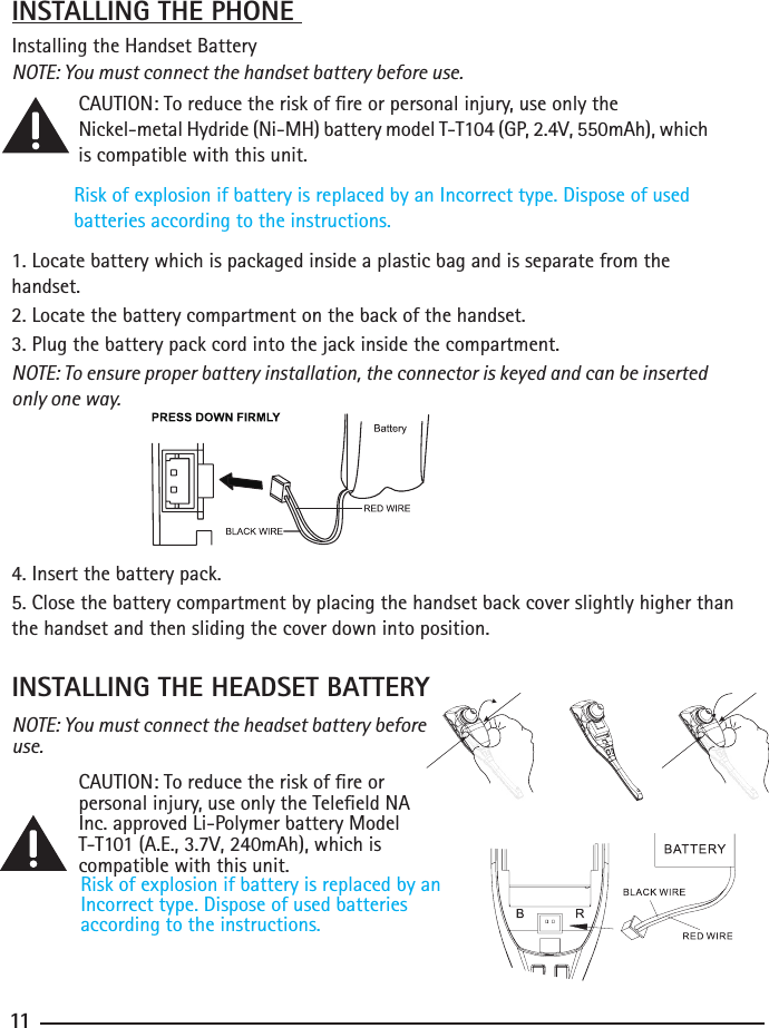 101111INSTALLING THE HEADSET BATTERYNOTE: You must connect the headset battery before use.  CAUTION: To reduce the risk of re or      personal injury, use only the Teleeld NA    Inc. approved Li-Polymer battery Model     T-T101 (A.E., 3.7V, 240mAh), which is      compatible with this unit.Risk of explosion if battery is replaced by an Incorrect type. Dispose of used batteriesaccording to the instructions.INSTALLING THE PHONE Installing the Handset BatteryNOTE: You must connect the handset battery before use. CAUTION: To reduce the risk of re or personal injury, use only the     Nickel-metal Hydride (Ni-MH) battery model T-T104 (GP, 2.4V, 550mAh), which      is compatible with this unit.Risk of explosion if battery is replaced by an Incorrect type. Dispose of used batteries according to the instructions.1. Locate battery which is packaged inside a plastic bag and is separate from the       handset.2. Locate the battery compartment on the back of the handset.3. Plug the battery pack cord into the jack inside the compartment.NOTE: To ensure proper battery installation, the connector is keyed and can be inserted only one way.4. Insert the battery pack.5. Close the battery compartment by placing the handset back cover slightly higher than the handset and then sliding the cover down into position. 