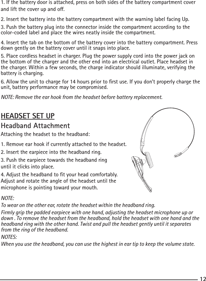 12131. If the battery door is attached, press on both sides of the battery compartment cover andliftthecoverupando.2. Insert the battery into the battery compartment with the warning label facing Up.3. Push the battery plug into the connector inside the compartment according to the color-coded label and place the wires neatly inside the compartment.4. Insert the tab on the bottom of the battery cover into the battery compartment. Press down gently on the battery cover until it snaps into place.5. Place cordless headset in charger. Plug the power supply cord into the power jack on the bottom of the charger and the other end into an electrical outlet. Place headset in the charger. Within a few seconds, the charge indicator should illuminate, verifying the battery is charging.6. Allow the unit to charge for 14 hours prior to rst use. If you don’t properly charge the unit, battery performance may be compromised.NOTE: Remove the ear hook from the headset before battery replacement.HEADSET SET UPHeadband AttachmentAttaching the headset to the headband: 1. Remove ear hook if currently attached to the headset.2. Insert the earpiece into the headband ring.3. Push the earpiece towards the headband ring until it clicks into place.4. Adjust the headband to t your head comfortably. Adjust and rotate the angle of the headset until the microphone is pointing toward your mouth.NOTE:To wear on the other ear, rotate the headset within the headband ring.Firmly grip the padded earpiece with one hand, adjusting the headset microphone up or down . To remove the headset from the headband, hold the headset with one hand and the headband ring with the other hand. Twist and pull the headset gently until it separates from the ring of the headband.NOTES:When you use the headband, you can use the highest in ear tip to keep the volume state.   