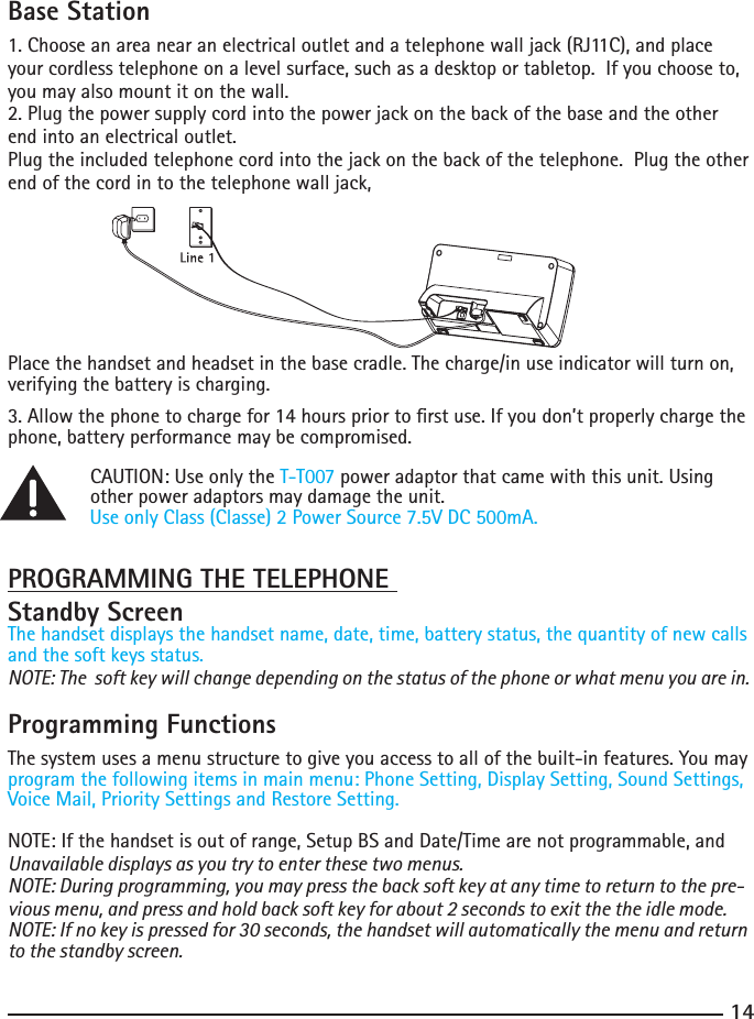 1415Base Station1. Choose an area near an electrical outlet and a telephone wall jack (RJ11C), and place your cordless telephone on a level surface, such as a desktop or tabletop.  If you choose to, you may also mount it on the wall.2. Plug the power supply cord into the power jack on the back of the base and the other end into an electrical outlet.Plug the included telephone cord into the jack on the back of the telephone.  Plug the other end of the cord in to the telephone wall jack,Place the handset and headset in the base cradle. The charge/in use indicator will turn on, verifying the battery is charging.3. Allow the phone to charge for 14 hours prior to rst use. If you don’t properly charge the phone, battery performance may be compromised.  CAUTION: Use only the T-T007 power adaptor that came with this unit. Using      other power adaptors may damage the unit.    Use only Class (Classe) 2 Power Source 7.5V DC 500mA.PROGRAMMING THE TELEPHONE Standby ScreenThe handset displays the handset name, date, time, battery status, the quantity of new calls and the soft keys status.NOTE: The  soft key will change depending on the status of the phone or what menu you are in.Programming FunctionsThe system uses a menu structure to give you access to all of the built-in features. You may program the following items in main menu: Phone Setting, Display Setting, Sound Settings, Voice Mail, Priority Settings and Restore Setting.NOTE: If the handset is out of range, Setup BS and Date/Time are not programmable, and Unavailable displays as you try to enter these two menus.NOTE: During programming, you may press the back soft key at any time to return to the pre-vious menu, and press and hold back soft key for about 2 seconds to exit the the idle mode.NOTE: If no key is pressed for 30 seconds, the handset will automatically the menu and return to the standby screen.