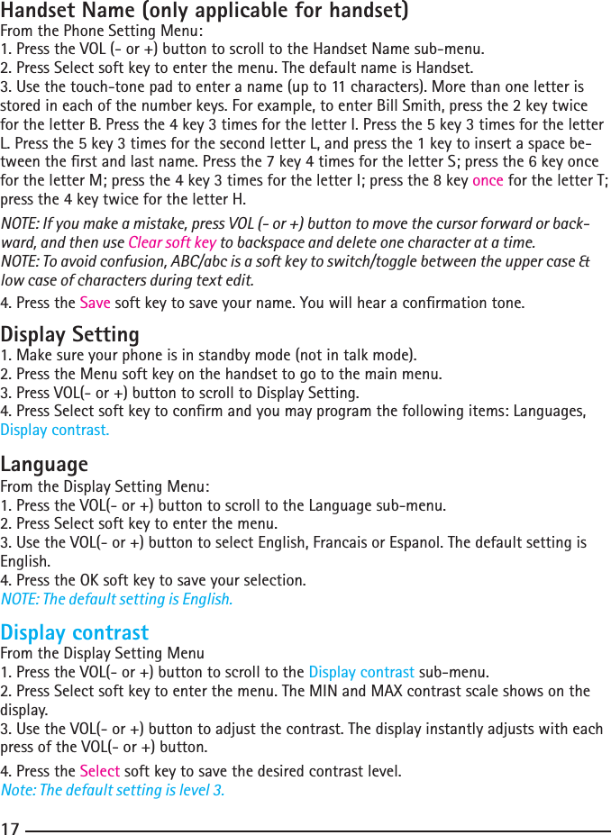 161717Handset Name (only applicable for handset)From the Phone Setting Menu:1. Press the VOL (- or +) button to scroll to the Handset Name sub-menu.2. Press Select soft key to enter the menu. The default name is Handset.3. Use the touch-tone pad to enter a name (up to 11 characters). More than one letter is stored in each of the number keys. For example, to enter Bill Smith, press the 2 key twice for the letter B. Press the 4 key 3 times for the letter I. Press the 5 key 3 times for the letter L. Press the 5 key 3 times for the second letter L, and press the 1 key to insert a space be-tween the rst and last name. Press the 7 key 4 times for the letter S; press the 6 key once for the letter M; press the 4 key 3 times for the letter I; press the 8 key once for the letter T; press the 4 key twice for the letter H.NOTE: If you make a mistake, press VOL (- or +) button to move the cursor forward or back-ward, and then use Clear soft key to backspace and delete one character at a time.NOTE: To avoid confusion, ABC/abc is a soft key to switch/toggle between the upper case &amp; low case of characters during text edit.4. Press the Save soft key to save your name. You will hear a conrmation tone.Display Setting1. Make sure your phone is in standby mode (not in talk mode).2. Press the Menu soft key on the handset to go to the main menu.3. Press VOL(- or +) button to scroll to Display Setting.4. Press Select soft key to conrm and you may program the following items: Languages, Display contrast.LanguageFrom the Display Setting Menu:1. Press the VOL(- or +) button to scroll to the Language sub-menu.2. Press Select soft key to enter the menu. 3. Use the VOL(- or +) button to select English, Francais or Espanol. The default setting is English.4. Press the OK soft key to save your selection.NOTE: The default setting is English.Display contrastFrom the Display Setting Menu1. Press the VOL(- or +) button to scroll to the Display contrast sub-menu.2. Press Select soft key to enter the menu. The MIN and MAX contrast scale shows on the display.3. Use the VOL(- or +) button to adjust the contrast. The display instantly adjusts with each press of the VOL(- or +) button.4. Press the Select soft key to save the desired contrast level.Note: The default setting is level 3.
