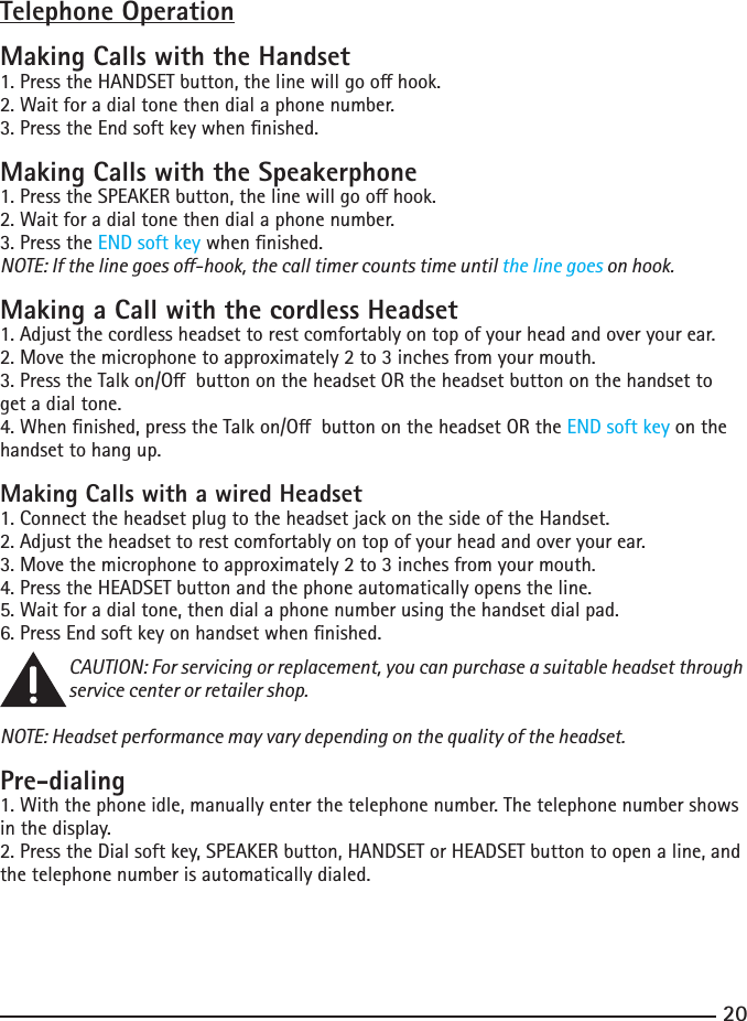 2021Telephone OperationMaking Calls with the Handset1.PresstheHANDSETbutton,thelinewillgoohook.2. Wait for a dial tone then dial a phone number.3. Press the End soft key when nished.Making Calls with the Speakerphone1.PresstheSPEAKERbutton,thelinewillgoohook.2. Wait for a dial tone then dial a phone number.3. Press the END soft key when nished.NOTE: If the line goes o-hook, the call timer counts time until the line goes on hook. Making a Call with the cordless Headset1. Adjust the cordless headset to rest comfortably on top of your head and over your ear.2. Move the microphone to approximately 2 to 3 inches from your mouth.3.PresstheTalkon/ObuttonontheheadsetORtheheadsetbuttononthehandsettoget a dial tone.4.Whennished,presstheTalkon/ObuttonontheheadsetORtheEND soft key on the handset to hang up.Making Calls with a wired Headset1. Connect the headset plug to the headset jack on the side of the Handset.2. Adjust the headset to rest comfortably on top of your head and over your ear.3. Move the microphone to approximately 2 to 3 inches from your mouth.4. Press the HEADSET button and the phone automatically opens the line.5. Wait for a dial tone, then dial a phone number using the handset dial pad.6. Press End soft key on handset when nished.CAUTION: For servicing or replacement, you can purchase a suitable headset through service center or retailer shop. NOTE: Headset performance may vary depending on the quality of the headset.Pre-dialing1. With the phone idle, manually enter the telephone number. The telephone number shows in the display.2. Press the Dial soft key, SPEAKER button, HANDSET or HEADSET button to open a line, and the telephone number is automatically dialed.