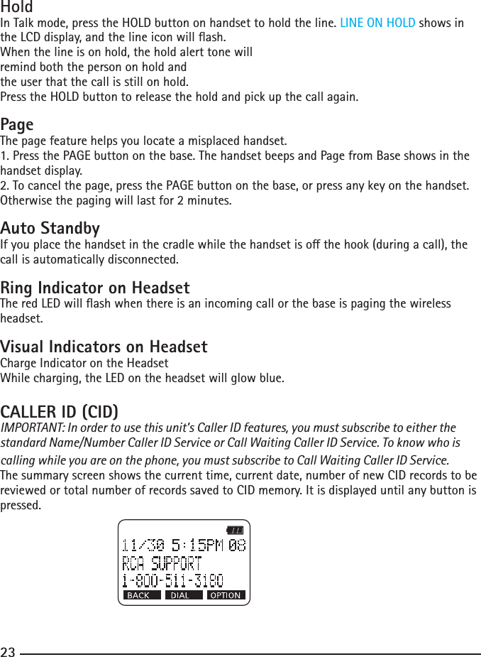 222323HoldIn Talk mode, press the HOLD button on handset to hold the line. LINE ON HOLD shows in theLCDdisplay,andthelineiconwillash.When the line is on hold, the hold alert tone willremind both the person on hold andthe user that the call is still on hold.Press the HOLD button to release the hold and pick up the call again.PageThe page feature helps you locate a misplaced handset. 1. Press the PAGE button on the base. The handset beeps and Page from Base shows in the handset display.2. To cancel the page, press the PAGE button on the base, or press any key on the handset. Otherwise the paging will last for 2 minutes.Auto StandbyIfyouplacethehandsetinthecradlewhilethehandsetisothehook(duringacall),thecall is automatically disconnected.Ring Indicator on HeadsetTheredLEDwillashwhenthereisanincomingcallorthebaseispagingthewirelessheadset.Visual Indicators on HeadsetCharge Indicator on the Headset While charging, the LED on the headset will glow blue.CALLER ID (CID) IMPORTANT: In order to use this unit’s Caller ID features, you must subscribe to either the standard Name/Number Caller ID Service or Call Waiting Caller ID Service. To know who is calling while you are on the phone, you must subscribe to Call Waiting Caller ID Service.The summary screen shows the current time, current date, number of new CID records to be reviewed or total number of records saved to CID memory. It is displayed until any button is pressed. 